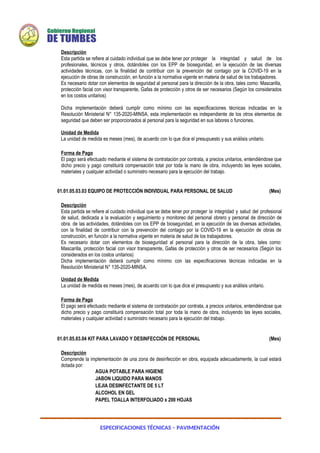 ESPECIFICACIONES TÉCNICAS – PAVIMENTACIÓN
Descripción
Esta partida se refiere al cuidado individual que se debe tener por proteger la integridad y salud de los
profesionales, técnicos y otros, dotándoles con los EPP de bioseguridad, en la ejecución de las diversas
actividades técnicas, con la finalidad de contribuir con la prevención del contagio por la COVID-19 en la
ejecución de obras de construcción, en función a la normativa vigente en materia de salud de los trabajadores.
Es necesario dotar con elementos de seguridad al personal para la dirección de la obra, tales como: Mascarilla,
protección facial con visor transparente, Gafas de protección y otros de ser necesarios (Según los considerados
en los costos unitarios)
Dicha implementación deberá cumplir como mínimo con las especificaciones técnicas indicadas en la
Resolución Ministerial N° 135-2020-MINSA, esta implementación es independiente de los otros elementos de
seguridad que deben ser proporcionados al personal para la seguridad en sus labores o funciones.
Unidad de Medida
La unidad de medida es meses (mes), de acuerdo con lo que dice el presupuesto y sus análisis unitario.
Forma de Pago
El pago será efectuado mediante el sistema de contratación por contrata, a precios unitarios, entendiéndose que
dicho precio y pago constituirá compensación total por toda la mano de obra, incluyendo las leyes sociales,
materiales y cualquier actividad o suministro necesario para la ejecución del trabajo.
01.01.05.03.03 EQUIPO DE PROTECCIÓN INDIVIDUAL PARA PERSONAL DE SALUD (Mes)
Descripción
Esta partida se refiere al cuidado individual que se debe tener por proteger la integridad y salud del profesional
de salud, dedicada a la evaluación y seguimiento y monitoreo del personal obrero y personal de dirección de
obra. de las actividades, dotándoles con los EPP de bioseguridad, en la ejecución de las diversas actividades,
con la finalidad de contribuir con la prevención del contagio por la COVID-19 en la ejecución de obras de
construcción, en función a la normativa vigente en materia de salud de los trabajadores.
Es necesario dotar con elementos de bioseguridad al personal para la dirección de la obra, tales como:
Mascarilla, protección facial con visor transparente, Gafas de protección y otros de ser necesarios (Según los
considerados en los costos unitarios)
Dicha implementación deberá cumplir como mínimo con las especificaciones técnicas indicadas en la
Resolución Ministerial N° 135-2020-MINSA.
Unidad de Medida
La unidad de medida es meses (mes), de acuerdo con lo que dice el presupuesto y sus análisis unitario.
Forma de Pago
El pago será efectuado mediante el sistema de contratación por contrata, a precios unitarios, entendiéndose que
dicho precio y pago constituirá compensación total por toda la mano de obra, incluyendo las leyes sociales,
materiales y cualquier actividad o suministro necesario para la ejecución del trabajo.
01.01.05.03.04 KIT PARA LAVADO Y DESINFECCIÓN DE PERSONAL (Mes)
Descripción
Comprende la implementación de una zona de desinfección en obra, equipada adecuadamente, la cual estará
dotada por:
AGUA POTABLE PARA HIGIENE
JABON LIQUIDO PARA MANOS
LEJIA DESINFECTANTE DE 5 LT
ALCOHOL EN GEL
PAPEL TOALLA INTERFOLIADO x 200 HOJAS
 
