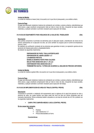 ESPECIFICACIONES TÉCNICAS – PAVIMENTACIÓN
Unidad de Medida
La unidad de medida es meses (mes), de acuerdo con lo que dice el presupuesto y sus análisis unitario.
Forma de Pago
El pago será efectuado mediante el sistema de contratación por contrata, a precios unitarios, entendiéndose que
dicho precio y pago constituirá compensación total por toda la mano de obra, incluyendo las leyes sociales,
materiales y cualquier actividad o suministro necesario para la ejecución del trabajo.
01.01.05.03.05 EQUIPAMENTO PARA VIGILANCIA DE LA SALUD DEL TRABAJADOR (Glb)
Descripción
Esta partida comprende el suministro de elementos para el adecuado lavado y desinfección de manos de los
obreros participantes en la ejecución de obra, así como también los equipos para el control de temperatura,
precios y otros.
Se realizará una verificación constante de los productos para garantizar el stock y la reposición oportuna de los
productos de limpieza para evitar su desabastecimiento.
Se dotarán los siguientes implementos:
DISPENSADOR DE PAPEL TOALLA INTERFOLIADO
DISPENSADOR DE JABON LIQUIDO 1 LT
LAVAMANOS PORTATIL
BANDEJA DESINFECTANTE PARA CALZADO
BOLSA PARA DESECHOS 220 LT x 50 und
CONTENEDOR PARA DESECHOS 240 LT
TERMOMETRO DIJITAL Y OTROS (DE ACUERSO AL ANALISIS DE PRECIOS UNITARIOS)
Unidad de Medida
La unidad de medida es global (Glb), de acuerdo con lo que dice el presupuesto y sus análisis unitario.
Forma de Pago
El pago será efectuado mediante el sistema de contratación por contrata, a precios unitarios, entendiéndose que
dicho precio y pago constituirá compensación total por toda la mano de obra, incluyendo las leyes sociales,
materiales y cualquier actividad o suministro necesario para la ejecución del trabajo.
01.01.05.03.06 IMPLEMENTACION DE AREA DE TRIAJE (CONTROL PREVIO) (Glb)
Descripción
Comprende el suministro e instalación del equipamiento para la vigilancia de la salud del personal en obra y
personal de visita, los cuales tendrán que pasar antes del inicio de obra por dichos ambientes para ser
evaluados diariamente. Dichos ambientes estarán colocados en una losa de concreto de e=0.10m contarán con
los siguientes implementos:
 CARPA TIPO CAMPAÑA MEDICA 3.0X3.0 (CONTROL PREVIO)
De las carpas tipo campaña:
Material:
 Flexitarp
 Tubo redondo de 1 ½”
 Pintura electroestática al horno
Características:
 