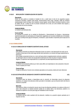 ESPECIFICACIONES TÉCNICAS – PAVIMENTACIÓN
01.02.02 MOVILIZACIÓN Y DESMOVILIZACION DE EQUIPOS (Est)
Descripción
Dentro de esta partida se considera el traslado de ida y vuelta hacia la obra de los siguientes equipos:
compresora neumática, cargador sobre llantas, retroexcavadora sobre oruga, volquetes, rodillo liso vibratorio
autopropulsado, tractor de oruga, moto niveladora, tanque regador, camión cisterna, barredora mecánica, cocina
de asfalto 320 gln, a utilizar en todo el proceso constructivo de la obra, así como también otros equipos y
herramientas de uso del contratista.
Unidad de Medida
La medición será Estimado (Est).
Forma de Pago
Se cancelará de acuerdo con la cantidad de Movilización y Desmovilización de Equipos y Herramientas,
realmente ejecutados y/o autorizados por la Supervisión, pagándose con los precios ofertados por el Contratista.
Este precio constituye todo pago del transporte y movilización, Leyes Sociales e imprevistos para la ejecución de
la partida.
01.02.03 DEMOLICIONES
01.02.03.01 DEMOLICION DE PAVIMENTO EXISTENTE EN MAL ESTADO (m2)
Descripción
Esta partida comprende que después de efectuado el trazo con pintura u otra demarcación de modo que se
Visualice el trazo para el corte, para luego demoler dicho pavimento y su remoción del lugar existente para su
Eliminación.
Dicho trabajo se ejecutará primero en un solo carril para evitar el congestionamiento vehicular y peatonal.
Su eliminación será en el mismo día de ejecutado la eliminación de modo de reducir el impacto ambiental
Negativo. El supervisor será responsable de su cumplimiento de estas especificaciones técnicas.
Unidad de Medida
La medición de la presente partida es por metro cubico (M2) a ser replanteado en obra calculando el área del
Terreno ocupado por el trazo.
Forma de Pago
El pago se efectuará en función de los metrados ejecutados con los precios unitarios del valor referencial.
01.02.03.02 EXTRACCIÓN DE ADOQUIN DE CONCRETO EXISTENTE MANUAL (m2)
Descripción
Comprende todas las labores a desarrollarse para la remoción y/o desmontaje manual de adoquines
existentes, y/o cualquier otra estructura similar que está en mal estado y que se encuentra dentro del área de
influencia a proyectar.
Ejecución
Esta partida se refiere a la extracción manual, para el caso de adoquines existentes. las cuales se indica en el
plano. Esta extracción se realizará teniendo cuidado de no realizar daño a las estructuras, posterior a la
extracción se apilará en una zona para luego ser trasladado al área municipal.
Unidad de Medida
La medición será por metro cuadrado (m2) de extracción, medidos en su posición original, aprobado por el
Inspector de Obra.
 