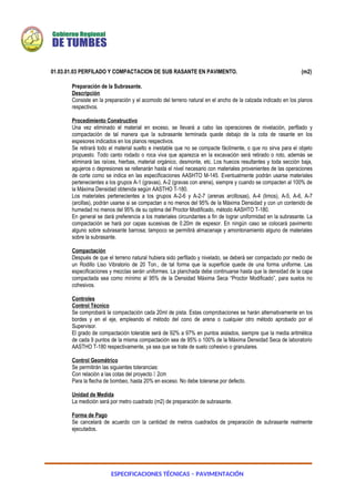 ESPECIFICACIONES TÉCNICAS – PAVIMENTACIÓN
01.03.01.03 PERFILADO Y COMPACTACION DE SUB RASANTE EN PAVIMENTO. (m2)
Preparación de la Subrasante.
Descripción
Consiste en la preparación y el acomodo del terreno natural en el ancho de la calzada indicado en los planos
respectivos.
Procedimiento Constructivo
Una vez eliminado el material en exceso, se llevará a cabo las operaciones de nivelación, perfilado y
compactación de tal manera que la subrasante terminada quede debajo de la cota de rasante en los
espesores indicados en los planos respectivos.
Se retirará todo el material suelto e inestable que no se compacte fácilmente, o que no sirva para el objeto
propuesto. Todo canto rodado o roca viva que aparezca en la excavación será retirado o roto, además se
eliminará las raíces, hierbas, material orgánico, desmonte, etc. Los huecos resultantes y toda sección baja,
agujeros o depresiones se rellenarán hasta el nivel necesario con materiales provenientes de las operaciones
de corte como se indica en las especificaciones AASHTO M-145. Eventualmente podrán usarse materiales
pertenecientes a los grupos A-1 (gravas), A-2 (gravas con arena), siempre y cuando se compacten al 100% de
la Máxima Densidad obtenida según AASTHO T-180.
Los materiales pertenecientes a los grupos A-2-6 y A-2-7 (arenas arcillosas), A-4 (limos), A-5, A-6, A-7
(arcillas), podrán usarse si se compactan a no menos del 95% de la Máxima Densidad y con un contenido de
humedad no menos del 95% de su optima del Proctor Modificado, método AASHTO T-180.
En general se dará preferencia a los materiales circundantes a fin de lograr uniformidad en la subrasante. La
compactación se hará por capas sucesivas de 0.20m de espesor. En ningún caso se colocará pavimento
alguno sobre subrasante barrosa; tampoco se permitirá almacenaje y amontonamiento alguno de materiales
sobre la subrasante.
Compactación
Después de que el terreno natural hubiera sido perfilado y nivelado, se deberá ser compactado por medio de
un Rodillo Liso Vibratorio de 20 Ton., de tal forma que la superficie quede de una forma uniforme. Las
especificaciones y mezclas serán uniformes. La planchada debe continuarse hasta que la densidad de la capa
compactada sea como mínimo al 95% de la Densidad Máxima Seca “Proctor Modificado”, para suelos no
cohesivos.
Controles
Control Técnico
Se comprobará la compactación cada 20ml de pista. Estas comprobaciones se harán alternativamente en los
bordes y en el eje, empleando el método del cono de arena o cualquier otro método aprobado por el
Supervisor.
El grado de compactación tolerable será de 92% a 97% en puntos aislados, siempre que la media aritmética
de cada 9 puntos de la misma compactación sea de 95% o 100% de la Máxima Densidad Seca de laboratorio
AASTHO T-180 respectivamente, ya sea que se trate de suelo cohesivo o granulares.
Control Geométrico
Se permitirán las siguientes tolerancias:
Con relación a las cotas del proyecto  2cm
Para la flecha de bombeo, hasta 20% en exceso. No debe tolerarse por defecto.
Unidad de Medida
La medición será por metro cuadrado (m2) de preparación de subrasante.
Forma de Pago
Se cancelará de acuerdo con la cantidad de metros cuadrados de preparación de subrasante realmente
ejecutados.
 