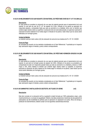 ESPECIFICACIONES TÉCNICAS – PAVIMENTACIÓN
01.03.01.04 MEJORAMIENTO DE SUB RASANTE CON MATERIAL DE PRÉSTAMO OVER DE 6" A 8" E=0.30M (m2)
Descripción
En esta partida se considera la colocación de una capa de material granular para el mejoramiento de la sub
rasante, la cual será de over de 6” a 8” de espesor de 0.30m, Indicado en los planos se ejecutará con
maquinaria pesada y compactada hasta que esta se acomodó en su totalidad, dicho over no tendrán que
contener algún residuo sobre su superficie, la extracción del over será seleccionada, el supervisor autorizará la
colocación de dicho material en los niveles según lo indicado en los planos. Cabe indicar que los vacíos serán
rellenados con hormigón grueso.
Unidad de Medida
La medición será por metro cubico (m2) de colocación de cama de roca mediana de 8” a 10”. E= 0.50CM
Forma de Pago
Se cancelará de acuerdo con las metrados considerados en el Valor Referencial. Y aprobada por el inspector
bajo valorización según el metrado y precio unitario correspondiente.
01.03.01.05 MEJORAMIENTO DE SUB RASANTE CON MATERIAL DE PRÉSTAMO HORMIGÓN GRUESO E=0.20M
(m2)
Descripción
En esta partida se considera la colocación de una capa de material granular para el mejoramiento de la sub
rasante, la cual será de hormigón grueso de espesor de 0.20m, Indicado en los planos, se procederá a la
compactación de este con maquinaria pesada hasta que esta se acomodó en su totalidad y alcance un CBR
mayor a 10%, dicho material no tendrán que contener algún residuo sobre su superficie, el supervisor
autorizará la colocación de dicho material en los niveles según lo indicado en los planos. Cabe indicar que los
vacíos serán rellenados con hormigón grueso.
Unidad de Medida
La medición será por metro cubico (m2) de colocación de cama de roca mediana de 8” a 10”. E= 0.50CM
Forma de Pago
Se cancelará de acuerdo con las metrados considerados en el Valor Referencial. Y aprobada por el inspector
bajo valorización según el metrado y precio unitario correspondiente.
01.03.01.06 SUMINISTRO E INSTALACIÓN DE GEOTEXTIL NO TEJIDO 270 GR/M2 (m2)
Descripción
Este ítem consiste en la colocación de Es un geotextil no tejido formado por 100% polipropileno virgen, unido
mecánicamente por un proceso de agujeteado. Debido a las altas prestaciones mecánicas de este geotextil de
polipropileno de alta durabilidad es perfecto para la aplicación en separación de suelos, filtros de drenaje y
protección de Geomembrana, deberá cumplir con las siguientes características técnicas.
.
 