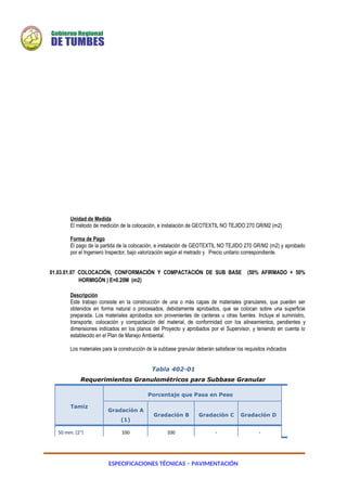 ESPECIFICACIONES TÉCNICAS – PAVIMENTACIÓN
Unidad de Medida
El método de medición de la colocación, e instalación de GEOTEXTIL NO TEJIDO 270 GR/M2 (m2)
Forma de Pago
El pago de la partida de la colocación, e instalación de GEOTEXTIL NO TEJIDO 270 GR/M2 (m2) y aprobado
por el Ingeniero Inspector, bajo valorización según el metrado y Precio unitario correspondiente.
01.03.01.07 COLOCACIÓN, CONFORMACIÓN Y COMPACTACIÓN DE SUB BASE (50% AFIRMADO + 50%
HORMIGÓN ) E=0.20M (m2)
Descripción
Este trabajo consiste en la construcción de una o más capas de materiales granulares, que pueden ser
obtenidos en forma natural o procesados, debidamente aprobados, que se colocan sobre una superficie
preparada. Los materiales aprobados son provenientes de canteras u otras fuentes. Incluye el suministro,
transporte, colocación y compactación del material, de conformidad con los alineamientos, pendientes y
dimensiones indicados en los planos del Proyecto y aprobados por el Supervisor, y teniendo en cuenta lo
establecido en el Plan de Manejo Ambiental.
Los materiales para la construcción de la subbase granular deberán satisfacer los requisitos indicados
Tabla 402-01
Requerimientos Granulométricos para Subbase Granular
Tamiz
Porcentaje que Pasa en Peso
Gradación A
(1)
Gradación B Gradación C Gradación D
50 mm. (2") 100 100 - -
 