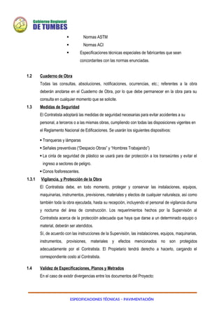 ESPECIFICACIONES TÉCNICAS – PAVIMENTACIÓN
 Normas ASTM
 Normas ACI
 Especificaciones técnicas especiales de fabricantes que sean
concordantes con las normas enunciadas.
1.2 Cuaderno de Obra
Todas las consultas, absoluciones, notificaciones, ocurrencias, etc.; referentes a la obra
deberán anotarse en el Cuaderno de Obra, por lo que debe permanecer en la obra para su
consulta en cualquier momento que se solicite.
1.3 Medidas de Seguridad
El Contratista adoptará las medidas de seguridad necesarias para evitar accidentes a su
personal, a terceros o a las mismas obras, cumpliendo con todas las disposiciones vigentes en
el Reglamento Nacional de Edificaciones. Se usarán los siguientes dispositivos:
 Tranqueras y lámparas
 Señales preventivas (“Despacio Obras” y “Hombres Trabajando”)
 La cinta de seguridad de plástico se usará para dar protección a los transeúntes y evitar el
ingreso a sectores de peligro.
 Conos fosforescentes.
1.3.1 Vigilancia, y Protección de la Obra
El Contratista debe, en todo momento, proteger y conservar las instalaciones, equipos,
maquinarias, instrumentos, previsiones, materiales y electos de cualquier naturaleza, así como
también toda la obra ejecutada, hasta su recepción, incluyendo el personal de vigilancia diurna
y nocturna del área de construcción. Los requerimientos hechos por la Supervisión al
Contratista acerca de la protección adecuada que haya que darse a un determinado equipo o
material, deberán ser atendidos.
Sí, de acuerdo con las instrucciones de la Supervisión, las instalaciones, equipos, maquinarias,
instrumentos, provisiones, materiales y efectos mencionados no son protegidos
adecuadamente por el Contratista. El Propietario tendrá derecho a hacerlo, cargando el
correspondiente costo al Contratista.
1.4 Validez de Especificaciones, Planos y Metrados
En el caso de existir divergencias entre los documentos del Proyecto:
 