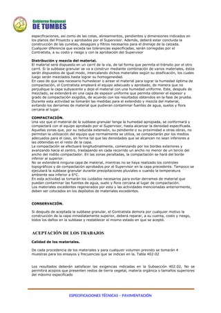 ESPECIFICACIONES TÉCNICAS – PAVIMENTACIÓN
especificaciones, así como de las cotas, alineamientos, pendientes y dimensiones indicados en
los planos del Proyecto y aprobados por el Supervisor. Además, deberá estar concluida la
construcción de las cunetas, desagües y filtros necesarios para el drenaje de la calzada.
Cualquier diferencia que exceda las tolerancias especificadas, serán corregidas por el
Contratista, a su costo y riesgo y con la aprobación del Supervisor
Distribución y mezcla del material.
El material será dispuesto en un carril de la vía, de tal forma que permita el tránsito por el otro
carril. Si la subbase granular se va a construir mediante combinación de varios materiales, éstos
serán dispuestos de igual modo, intercalando dichos materiales según su dosificación, los cuales
luego serán mezclados hasta lograr su homogeneidad.
En caso de que sea necesario humedecer o airear el material para lograr la humedad óptima de
compactación, el Contratista empleará el equipo adecuado y aprobado, de manera que no
perjudique la capa subyacente y deje el material con una humedad uniforme. Este, después de
mezclado, se extenderá en una capa de espesor uniforme que permita obtener el espesor y
grado de compactación exigidos, de acuerdo con los resultados obtenidos en la fase de prueba.
Durante esta actividad se tomarán las medidas para el extendido y mezcla del material,
evitando los derrames de material que pudieran contaminar fuentes de agua, suelos y flora
cercana al lugar.
COMPACTACIÓN.
Una vez que el material de la subbase granular tenga la humedad apropiada, se conformará y
compactará con el equipo aprobado por el Supervisor, hasta alcanzar la densidad especificada.
Aquellas zonas que, por su reducida extensión, su pendiente o su proximidad a otras obras, no
permitan la utilización del equipo que normalmente se utiliza, se compactarán por los medios
adecuados para el caso, en forma tal que las densidades que se alcancen no sean inferiores a
las obtenidas en el resto de la capa.
La compactación se efectuará longitudinalmente, comenzando por los bordes exteriores y
avanzando hacia el centro, traslapando en cada recorrido un ancho no menor de un tercio del
ancho del rodillo compactador. En las zonas peraltadas, la compactación se hará del borde
inferior al superior.
No se extenderá ninguna capa de material, mientras no se haya realizado los controles
topográficos y de compactación aprobados por el Supervisor en la capa precedente. Tampoco se
ejecutará la subbase granular durante precipitaciones pluviales o cuando la temperatura
ambiente sea inferior a 6°C.
En esta actividad se tomarán los cuidados necesarios para evitar derrames de material que
puedan contaminar las fuentes de agua, suelo y flora cercana al lugar de compactación.
Los materiales excedentes regenerados por esta y las actividades mencionadas anteriormente,
deben ser colocados en los depósitos de materiales excedentes.
CONSERVACIÓN.
Si después de aceptada la subbase granular, el Contratista demora por cualquier motivo la
construcción de la capa inmediatamente superior, deberá reparar, a su cuenta, costo y riesgo,
todos los daños en la subbase y restablecer el mismo estado en que se aceptó.
ACEPTACIÓN DE LOS TRABAJOS
Calidad de los materiales.
De cada procedencia de los materiales y para cualquier volumen previsto se tomarán 4
muestras para los ensayos y frecuencias que se indican en la. Tabla 402-02
Los resultados deberán satisfacer las exigencias indicadas en la Subsección 402.02, No se
permitirá acopios que presenten restos de tierra vegetal, materia orgánica o tamaños superiores
del máximo especificado
 