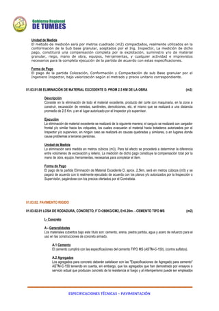 ESPECIFICACIONES TÉCNICAS – PAVIMENTACIÓN
Unidad de Medida
El método de medición será por metros cuadrado (m2) compactados, realmente utilizados en la
conformación de la Sub base granular, aceptados por el Ing. Inspector, La medición de dicho
pago, constituirá una compensación completa por la explotación, suministro y/o de material
granular, riego, mano de obra, equipos, herramientas, y cualquier actividad e imprevistos
necesarios para la completa ejecución de la partida de acuerdo con estas especificaciones.
Forma de Pago
El pago de la partida Colocación, Conformación y Compactación de sub Base granular por el
Ingeniero Inspector, bajo valorización según el metrado y precio unitario correspondiente.
01.03.01.08 ELIMINACIÓN DE MATERIAL EXCEDENTE D. PROM 2.5 KM DE LA OBRA (m3)
Descripción
Consiste en la eliminación de todo el material excedente, producto del corte con maquinaria, en la zona a
construir, excavación de veredas, sardineles, demoliciones, etc. el mismo que se realizará a una distancia
promedio de 2.5 Km. y en el lugar autorizado por el Inspector y/o supervisor.
Ejecución
La eliminación de material excedente se realizará de la siguiente manera; el carguío se realizará con cargador
frontal y/o similar hacia los volquetes, los cuales evacuarán el material hacia botaderos autorizados por el
Inspector y/o supervisor, en ningún caso se realizará en cauces quebradas y similares, o en lugares donde
cause problemas a terceras personas.
Unidad de Medida
La eliminación será medida en metros cúbicos (m3). Para tal efecto se procederá a determinar la diferencia
entre volúmenes de excavación y relleno. La medición de dicho pago constituye la compensación total por la
mano de obra, equipo, herramientas, necesarias para completar el ítem.
Forma de Pago
El pago de la partida Eliminación de Material Excedente D. aprox. 2.5km, será en metros cúbicos (m3) y se
pagará de acuerdo con lo realmente ejecutado de acuerdo con los planos y/o autorizados por la Inspección o
Supervisión, pagándose con los precios ofertados por el Contratista.
01.03.02. PAVIMENTO RIGIDO
01.03.02.01 LOSA DE RODADURA, CONCRETO, F´C=280KG/CM2, E=0.20m. - CEMENTO TIPO MS (m2)
I.- Concreto
A.- Generalidades
Los materiales cubiertos bajo este título son: cemento, arena, piedra partida, agua y acero de refuerzo para el
uso en las construcciones de concreto armado.
A.1 Cemento
El cemento cumplirá con las especificaciones del cemento TIPO MS (ASTM-C-150), (contra sulfatos).
A.2 Agregados
Los agregados para concreto deberán satisfacer con las "Especificaciones de Agregado para cemento"
ASTM-C-150 teniendo en cuenta, sin embargo, que los agregados que han demostrado por ensayos o
servicio actual que producen concreto de la resistencia al fuego y al intemperismo puede ser empleados
 