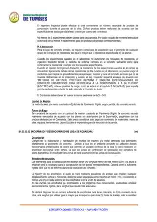 ESPECIFICACIONES TÉCNICAS – PAVIMENTACIÓN
El Ingeniero Inspector puede efectuar si cree conveniente un número razonable de pruebas de
compresión durante el proceso de la obra; Dichas pruebas deben realizarse de acuerdo con las
especificaciones dadas para tal efecto y serán por cuenta del contratista.
No menos de 3 especímenes deben usarse para cada prueba. Por cada vaciado de elemento estructural
se tomará por lo menos 4 especímenes para las probetas de ensayo correspondientes.
H.5 Aceptación
Para el caso de concreto armado, se requiere como base de aceptación que el promedio de cualquier
grupo de 5 ensayos de resistencia sea igual o mayor que la resistencia especificada en los planos.
Cuando los especímenes curados en el laboratorio no cumplieran los requisitos de resistencia, el
Ingeniero Inspector tendrá el derecho de ordenar cambios en el concreto suficiente como para
incrementar la resistencia y cumplir con los requisitos especificados.
Cuando en opinión del Ingeniero Inspector, la resistencia de los especímenes curados en el campo se
encuentren ligeramente debajo de las resistencias de los curados en el laboratorio, se pueden exigir al
contratista que mejore los procedimientos para proteger, mejorar y curar el concreto, en caso que no se
muestre deficiencias en la protección y curado, el Ing. Inspector requerirá ensayos de acuerdo con
“MÉTODOS DE OBTENER, PROTEGER REPARAR Y ENSAYAR ESPECIFICACIONES DE
CONCRETO ENDURECIDOS PARA RESISTENCIA A LA COMPRENSIÓN Y A LA FLEXIÓN”
(A.S.T.M.C.-42), ordenar pruebas de carga, como se indica en el capítulo 2 del (ACI-18), para aquella
porción de la escritura donde ha sido colocado el concreto en duda.
El Contratista deberá tener en cuenta la norma pertinente de ACI – 343.
Unidad de Medida
La medición será por metro cuadrado (m2) de losa de Pavimento Rígido, según partida, de concreto vaciado.
Forma de Pago
Se cancelará de acuerdo con la cantidad de metros cuadrado en Pavimento Rígido de concreto vaciado
realmente ejecutados de acuerdo con los planos y/o autorizados por la Supervisión, pagándose con los
precios ofertados por el Contratista. Este precio constituye todo pago por suministro de materiales, mano de
obra, equipos, herramientas, Leyes Sociales e imprevistos para la ejecución de la partida.
01.03.02.02 ENCOFRADO Y DESENCOFRADO DE LOSA DE RODADURA (m)
Descripción
Comprende la elaboración y habilitación de moldes de madera y/o metal laminado que delimitarán
lateralmente al pavimento de concreto. Debido a que en el presente proyecto se utilizarán dowels
transversales prefabricados de acero que permite un vaciado continuo de la losa no será necesario un
encofrado transversal entre paños, ya que las juntas de contracción se ejecutarán con cortadora de
sierra diamantina. El encofrado transversal se hará solamente en las juntas de construcción.
Métodos de ejecución.
Los elementos para la construcción no deberán tener una longitud menor de tres metros (3m) y la altura a
encofrar será la necesaria para la construcción de los paños correspondientes. Deberá tener la suficiente
rigidez para que no se deforme durante la colocación del concreto.
La fijación de los encofrados al suelo se hará mediante pasadores de anclaje que impidan cualquier
desplazamiento vertical u horizontal, debiendo estar separados como máximo un metro (1m), y existiendo al
menos uno (1) en cada extremo de los encofrados o en la unión de aquellos.
En las curvas, los encofrados se acomodarán a los polígonos más convenientes, pudiéndose emplear
elementos rectos rígidos, de la longitud que resulte más adecuada.
Se deberá disponer de un número suficiente de encofrados para tener colocada, en todo momento de la
obra, una longitud por utilizar igual o mayor que la requerida para tres (3) horas de trabajo, más la cantidad
 
