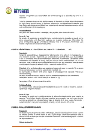 ESPECIFICACIONES TÉCNICAS – PAVIMENTACIÓN
necesaria para permitir que el desencofrado del concreto se haga a las dieciocho (18) horas de su
colocación.
Todos los materiales utilizados en esta actividad deberán ser dispuestos en un lugar seguro, de manera que
los clavos, fierros retorcidos y otros no signifiquen peligro alguno para las personas que transitan por el
lugar. De otro lado, todo el personal deberá tener necesariamente, guantes, botas y casco protector, a fin de
evitar posibles desprendimientos y lesiones.
Unidad de Medida
Esta partida será medida en metros Lineales (m) y será pagada al precio unitario del contrato.
Forma de Pago
Se cancelará de acuerdo con la cantidad de metros encofrado realmente ejecutados de acuerdo con los
planos y/o autorizados por la Supervisión, pagándose con los precios ofertados por el Contratista. Este
precio constituye todo pago por suministro de materiales, mano de obra, equipos, herramientas, Leyes
Sociales e imprevistos para la ejecución de la partida.
01.03.02.03 UÑA EN TERMINO DE LOSA DE 0.20X0.50m CONCRETO F'C=280 KG/CM2 (m3)
Descripción
Comprende la ejecución de una uña para delimitar la berma central de las calles y/o en el caso q excitan un
área verde entre la vereda y el pavimento. Los sardineles tienen un ancho de 20cm. y una altura de 50 cm.
el cual se indican en el Plano de Seccionamiento con dimensiones pre-establecidas Los sardineles tendrán
una resistencia a la compresión de 280 Kg. /cm2, para lo cual se utilizará cemento Pórtland Tipo V, la cual
se apoyará sobre la capa de afirmado debidamente compactado que será humedecida antes de verter el
concreto, siendo el espesor de la losa de 0.085m y acabado de espesor 0.015m.
El acabado de los sardineles será con una pasta de mortero cemento-arena en proporción 1:2, en la zona
lateral externa (expuesta al pavimento) que contendrá un acabado liso.
Se dejarán juntas de dilatación donde termine el paño de la losa de pavimento proyectada (4ml) con una
separación de 1plg.
De dejará un chaflán al lado de la vereda en el cual se procederá a tarrajearlo con ocre color amarillo.
Dicha partida se medirá como Junta de dilatación en veredas e= 1plg.
Se considera el Costo del encofrado en dicha partida.
Unidad de Medida
Se medida en metros cubico (m3) de sardinel de 0.20x0.50 de concreto vaciado en el sardinel, aceptado y
aprobado por el Ingeniero Inspector.
Forma de Pago
Se cancelará de acuerdo con la cantidad de medidas de la forma descrita y aceptadas por el Inspector, se
pagará al Precio Unitario ofertado, dicho pago constituye la compensación total por la mano de obra,
suministro y colocación de materiales hasta el lugar de ubicación de la obra, equipos, herramientas y
cualquier actividad e imprevisto necesario para la completa y correcta ejecución de la partida.
01.03.02.04 CURADO DE LOSA DE RODADURA (m2)
Descripción
Se utilizará un producto químico de calidad certificada que, aplicado mediante aspersión sobre la superficie
del concreto garantice el correcto curado de éste. El producto por utilizar deberá satisfacer todas las
especificaciones de calidad que indique su fabricante en conformidad con el expediente y bajo la supervisión
del responsable técnico.
Método de ejecución
 