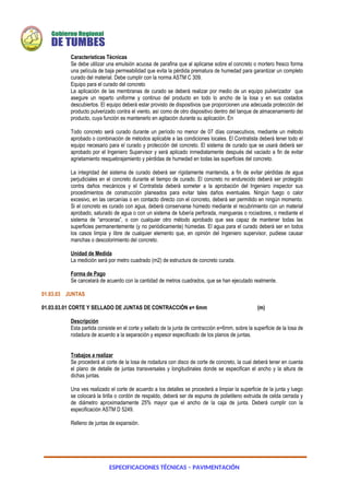 ESPECIFICACIONES TÉCNICAS – PAVIMENTACIÓN
Características Técnicas
Se debe utilizar una emulsión acuosa de parafina que al aplicarse sobre el concreto o mortero fresco forma
una película de baja permeabilidad que evita la pérdida prematura de humedad para garantizar un completo
curado del material. Debe cumplir con la norma ASTM C 309.
Equipo para el curado del concreto
La aplicación de las membranas de curado se deberá realizar por medio de un equipo pulverizador que
asegure un reparto uniforme y continuo del producto en todo lo ancho de la losa y en sus costados
descubiertos. El equipo deberá estar provisto de dispositivos que proporcionen una adecuada protección del
producto pulverizado contra el viento, así como de otro dispositivo dentro del tanque de almacenamiento del
producto, cuya función es mantenerlo en agitación durante su aplicación. En
Todo concreto será curado durante un período no menor de 07 días consecutivos, mediante un método
aprobado o combinación de métodos aplicable a las condiciones locales. El Contratista deberá tener todo el
equipo necesario para el curado y protección del concreto. El sistema de curado que se usará deberá ser
aprobado por el Ingeniero Supervisor y será aplicado inmediatamente después del vaciado a fin de evitar
agrietamiento resquebrajamiento y pérdidas de humedad en todas las superficies del concreto.
La integridad del sistema de curado deberá ser rígidamente mantenida, a fin de evitar pérdidas de agua
perjudiciales en el concreto durante el tiempo de curado. El concreto no endurecido deberá ser protegido
contra daños mecánicos y el Contratista deberá someter a la aprobación del Ingeniero inspector sus
procedimientos de construcción planeados para evitar tales daños eventuales. Ningún fuego o calor
excesivo, en las cercanías o en contacto directo con el concreto, deberá ser permitido en ningún momento.
Si el concreto es curado con agua, deberá conservarse húmedo mediante el recubrimiento con un material
aprobado, saturado de agua o con un sistema de tubería perforada, mangueras o rociadores, o mediante el
sistema de “arroceras”, o con cualquier otro método aprobado que sea capaz de mantener todas las
superficies permanentemente (y no periódicamente) húmedas. El agua para el curado deberá ser en todos
los casos limpia y libre de cualquier elemento que, en opinión del Ingeniero supervisor, pudiese causar
manchas o descolorimiento del concreto.
Unidad de Medida
La medición será por metro cuadrado (m2) de estructura de concreto curada.
Forma de Pago
Se cancelará de acuerdo con la cantidad de metros cuadrados, que se han ejecutado realmente.
01.03.03 JUNTAS
01.03.03.01 CORTE Y SELLADO DE JUNTAS DE CONTRACCIÓN e= 6mm (m)
Descripción
Esta partida consiste en el corte y sellado de la junta de contracción e=6mm, sobre la superficie de la losa de
rodadura de acuerdo a la separación y espesor especificado de los planos de juntas.
Trabajos a realizar
Se procederá al corte de la losa de rodadura con disco de corte de concreto, la cual deberá tener en cuenta
el plano de detalle de juntas transversales y longitudinales donde se especifican el ancho y la altura de
dichas juntas.
Una ves realizado el corte de acuerdo a los detalles se procederá a limpiar la superficie de la junta y luego
se colocará la tirilla o cordón de respaldo, deberá ser de espuma de polietileno extruida de celda cerrada y
de diámetro aproximadamente 25% mayor que el ancho de la caja de junta. Deberá cumplir con la
especificación ASTM D 5249.
Relleno de juntas de expansión.
 