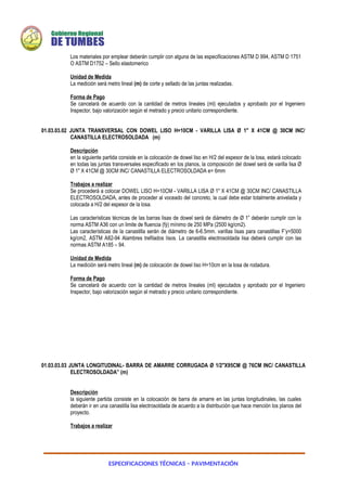 ESPECIFICACIONES TÉCNICAS – PAVIMENTACIÓN
Los materiales por emplear deberán cumplir con alguna de las especificaciones ASTM D 994, ASTM D 1751
O ASTM D1752 – Sello elastomerico
Unidad de Medida
La medición será metro lineal (m) de corte y sellado de las juntas realizadas.
Forma de Pago
Se cancelará de acuerdo con la cantidad de metros lineales (ml) ejecutados y aprobado por el Ingeniero
Inspector, bajo valorización según el metrado y precio unitario correspondiente.
01.03.03.02 JUNTA TRANSVERSAL CON DOWEL LISO H=10CM - VARILLA LISA Ø 1" X 41CM @ 30CM INC/
CANASTILLA ELECTROSOLDADA (m)
Descripción
en la siguiente partida consiste en la colocación de dowel liso en H/2 del espesor de la losa, estará colocado
en todas las juntas transversales especificado en los planos, la composición del dowel será de varilla lisa Ø
Ø 1" X 41CM @ 30CM INC/ CANASTILLA ELECTROSOLDADA e= 6mm
Trabajos a realizar
Se procederá a colocar DOWEL LISO H=10CM - VARILLA LISA Ø 1" X 41CM @ 30CM INC/ CANASTILLA
ELECTROSOLDADA, antes de proceder al voceado del concreto, la cual debe estar totalmente anivelada y
colocada a H/2 del espesor de la losa.
Las características técnicas de las barras lisas de dowel será de diámetro de Ø 1” deberán cumplir con la
norma ASTM A36 con un limite de fluencia (fý) mínimo de 250 MPa (2500 kg/cm2).
Las características de la canastilla serán de diámetro de 6-6.5mm. varillas lisas para canastillas F’y=5000
kg/cm2, ASTM A82-94 Alambres trefilados lisos. La canastilla electrosoldada lisa deberá cumplir con las
normas ASTM A185 – 94.
Unidad de Medida
La medición será metro lineal (m) de colocación de dowel liso H=10cm en la losa de rodadura.
Forma de Pago
Se cancelará de acuerdo con la cantidad de metros lineales (ml) ejecutados y aprobado por el Ingeniero
Inspector, bajo valorización según el metrado y precio unitario correspondiente.
01.03.03.03 JUNTA LONGITUDINAL- BARRA DE AMARRE CORRUGADA Ø 1/2"X95CM @ 76CM INC/ CANASTILLA
ELECTROSOLDADA” (m)
Descripción
la siguiente partida consiste en la colocación de barra de amarre en las juntas longitudinales, las cuales
deberán ir en una canastilla lisa electrosoldada de acuerdo a la distribución que hace mención los planos del
proyecto.
Trabajos a realizar
 