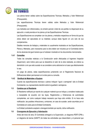 ESPECIFICACIONES TÉCNICAS – PAVIMENTACIÓN
Los planos tienen validez sobre las Especificaciones Técnicas, Metrados y Valor Referencial
(Presupuesto).
Las especificaciones Técnicas tienen validez sobre Metrados y Valor Referencial
(Presupuesto).
Los metrados son referenciales y la omisión parcial o total de una partida no dispensará de su
ejecución, si está prevista en los planos y/o las Especificaciones Técnicas.
Las Especificaciones se completan con los planos y metrados respectivos en forma tal que las
obras deban ser ejecutadas en su totalidad, aunque éstas figuren en uno solo de sus
complementos.
Detalles menores de trabajos y materiales no usualmente mostrados en las Especificaciones,
Planos y Metrados, pero necesarios para la obra deben ser incluidos por el Contratista dentro
de los alcances de igual manera que si hubiesen mostrado en los documentos mencionados.
1.4.1 Consultas
Todas las consultas relativas a la Construcción serán efectuadas al Ingeniero Inspector
(Supervisor), será motivo para que se desestime el valor de la obra realizada, se ordene su
demolición o sin que esto suceda no se considere como adicional en el caso que efectivamente
lo sea.
Un juego de planos, estas especificaciones juntamente con el Reglamento Nacional de
Edificaciones deben permanecer en la obra para su consulta.
1.4.2 Similitud de Materiales o Equipos
Cuando las especificaciones técnicas o planos indiquen “igual o semejante” sólo la Entidad
Contratante o su representante decidirá sobre la igualdad o semejanza.
1.5 Cambios por el Residente
El Residente notificará por escrito de cualquier material que se indique y considere inadecuado
o inaceptable de acuerdo con las leyes, Reglamentos y Ordenanzas de autoridades
competentes, así como cualquier trabajo necesario que haya sido omitido. Si no hace esta
notificación, las posibles infracciones y omisiones, en caso de suceder, serán asumidas por el
Contratista sin costo para la Entidad Contratante.
La Entidad contratante aceptará o denegará también por escrito, dicha notificación.
1.6 Cronograma de Ejecución y Valorización
Antes del inicio de obra, El Contratista entregará a la Supervisión, un diagrama PERT-CPM y
un diagrama de barras (GANTT) de todas las actividades que desarrollará y el personal que
 