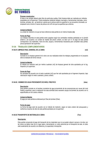 ESPECIFICACIONES TÉCNICAS – PAVIMENTACIÓN
Proceso constructivo
El área a ser pintada deberá estar libre de partículas sueltas. Esta limpieza debe ser realizada por métodos
aceptables por el Supervisor. Podrá emplearse mediante trabajos manuales y herramientas manuales, como
brochas, pinceles, etc., se tendrá en cuenta que la pintura sobre la superficie no se encuentre chorreada, se
empleará como mínimo 2 manos de pintura con el fin de que la superficie que uniforme.
Unidad de Medida
La unidad de medición a la que se hace referencia esta partida es en metros lineales (m).
Forma de Pago
Los trabajos descritos en esta partida serán pagados según las cantidades medidas señaladas en el párrafo
anterior y de acuerdo a la unidad de medida del precio unitario, es decir por m. El pago de esta partida
corresponde a los materiales, mano de obra, equipo y herramientas necesarias para completar esta partida.
previa aprobación del supervisor.
01.04 TRABAJOS COMPLEMENTARIOS
01.04.01 LIMPIEZA FINAL GENERAL DE LA OBRA (m2)
Descripción
Consiste en la limpieza general de la obra una vez realizados todos los trabajos programados en el proyecto
este se realizará de forma manual.
Unidad de Medida
El método de medición será por metros cuadrado (m2) de limpieza general de obra aprobados por el Ing.
Inspector y/o supervisor.
Forma de Pago
Se cancelará de acuerdo con el metro cuadrado (m2) que han sido aprobados por el Ingeniero Inspector, bajo
valorización según el metro cuadrado y precio unitario.
01.04.02. BOMBEO DE AGUA PROVENIENTE DE NIVEL FREÁTICO (días)
Descripción
Esta partida consiste en el bombeo constante de agua proveniente de las excavaciones por causa del nivel
freático superficial, para la realización de esta actividad será necesario equipo de bombeo de acuerdo con lo
especificados en los costos unitarios.
Unidad de Medida
El pago por esta partida se efectuará por Días de bombeo (Días).
Forma de pago
La forma de pago será de acuerdo con el método de medición, según el costo unitario del presupuesto y
conforme al avance de obra de esta partida aprobada por el supervisor.
01.04.03 TRANSPORTE DE MATERIALES A OBRA (Ton)
Descripción
Esta partida comprende el pago del transporte de los materiales que no se pueden adquirir cercano a la obra, por
tal motivo se deben traer de un lugar lejano, demandando un costo adicional por el transporte de este, el costo
está sustentando de acuerdo a la distancia y la capacidad a transportar.
 