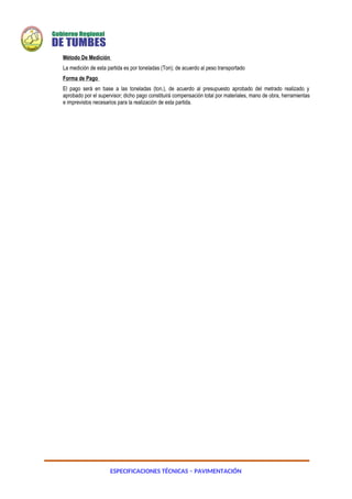 ESPECIFICACIONES TÉCNICAS – PAVIMENTACIÓN
Método De Medición
La medición de esta partida es por toneladas (Ton); de acuerdo al peso transportado
Forma de Pago
El pago será en base a las toneladas (ton.), de acuerdo al presupuesto aprobado del metrado realizado y
aprobado por el supervisor; dicho pago constituirá compensación total por materiales, mano de obra, herramientas
e imprevistos necesarios para la realización de esta partida.
 