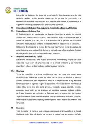 ESPECIFICACIONES TÉCNICAS – PAVIMENTACIÓN
intervendrá con indicación del tiempo de su participación. Los diagramas serán los más
detallados posibles, tendrán estrecha relación con las partidas del presupuesto y la
determinación del avance físico-financiero de la obra que debe elaborar en forma mensual el
Supervisor, el mismo que será revisado y aprobado por el Supervisor.
1.7 Personal Administrativo de Obra, Maquinaria, Herramientas y Equipos, y Materiales
1.7.1 Personal Administrativo de Obra
El Residente pondrá en consideración del Ingeniero Supervisor la relación del personal
administrativo, maestro de obra, capataz y personal obrero, teniendo la facultad de pedir el
cambio del personal, que a su juicio o en el transcurso de la ejecución de los trabajos
demuestren ineptitud o vayan contra las buenas costumbres en el desempeño de sus labores.
El Residente deberá aceptar la decisión del Ingeniero Supervisor en el más breve plazo, no
pudiendo invocar como justificación la demora en efectuarlo para solicitar ampliación de plazo
de entrega de las obras ni abono de suma alguna por esta razón.
1.7.2 Maquinaria, Herramientas y Equipo
El Residente está obligado a tener en obra la maquinaria, herramientas y equipos que fueran
necesarios y que hayan sido proporcionados por la entidad contratante y los mantendrá
disponibles y estar en condiciones de ser usada en cualquier momento.
1.7.3 Materiales
Todos los materiales o artículos suministrados para las obras que cubren estas
especificaciones, deberán ser nuevos, de primer uso, de utilización actual en el Mercado
Nacional o Internacional, de la mejor calidad dentro de su respectiva clase. El Ing. Residente
tiene la obligación de organizar y vigilar las operaciones relacionadas con los materiales que
deben utilizar en la obra, tales como: provisión, transporte, carguío, acomodo, limpieza,
protección, conservación en los almacenes y/o depósitos, muestras, probetas, análisis,
certificados de calidad, etc. Así mismo, el Residente pondrá a consideración del Ingeniero
Supervisor muestras de los materiales a usarse, las que además de ser analizadas, probadas,
ensayadas de acuerdo con su especie y norma respectiva deberá recabar la autorización para
ser usados.
1.8 Inspección
Todo el material y la mano de obra empleada, estará sujeta a la Inspección de la Entidad
Contratante quien tiene el derecho de rechazar el material que se encuentre dañado,
 