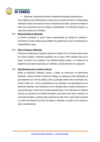 ESPECIFICACIONES TÉCNICAS – PAVIMENTACIÓN
 Estructuras, Instalaciones Eléctricas e Instalaciones Sanitarias respectivamente.
Con el objeto de evitar interferencias en la ejecución de la construcción total. Si hubiese alguna
interferencia deberá comunicarla por escrito al Inspector de las Obras. Comenzar el trabajo sin
hacer esta comunicación entre los trabajos correspondientes a los diferentes proyectos, su
costo será asumido por el Contratista.
1.12 Responsabilidad por Materiales
La Entidad Contratante no asume ninguna responsabilidad por pérdida de materiales o
herramientas. Si este lo desea puede establecer las guardianías que crea conveniente bajo su
responsabilidad y riesgo.
1.13 Retiro de Equipos o Materiales
Cuando sea requerido por el Ingeniero Supervisor/ Inspector, El Ing. Residente deberá retirar
de la Obra el equipo o materiales excedentes que no vayan a tener utilización futura en su
trabajo. Al término de los trabajos el Ing. Residente deberá proceder a la limpieza de los
desperdicios que existan ocasionados por materiales y equipos empleados en su ejecución.
1.14 Especificaciones por su nombre comercial
Donde se especifique materiales, proceso o método de construcción de determinados
fabricantes, nombre comercial o números de catálogo, se entiende que dicha designación es
para establecer una norma de calidad y estilo, la propuesta deberá indicar el fabricante, tipo,
tamaño, modelo, etc. o sea las características de los materiales. Las especificaciones de los
fabricantes referentes a las Instalaciones de los materiales deben cumplirse estrictamente, o
sea que ellas pasan a formar parte de estas especificaciones. Si los materiales son instalados
antes de ser aprobados por la Entidad Contratante, puede hacer retirar dichos materiales, sin
costo adicional alguno y cualquier gasto ocasionado por este motivo. Igual proceso se seguirá
si a criterio del Inspector de la Obra, los trabajos y materiales no cumplen con lo indicado en
plano o especificaciones.
 