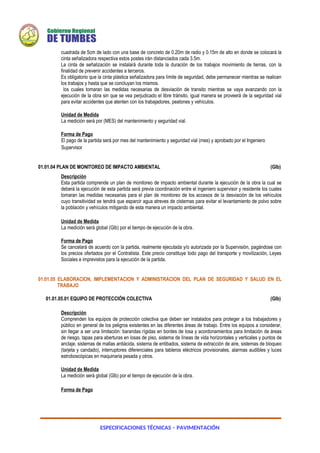 ESPECIFICACIONES TÉCNICAS – PAVIMENTACIÓN
cuadrada de 5cm de lado con una base de concreto de 0.20m de radio y 0.15m de alto en donde se colocará la
cinta señalizadora respectiva estos postes irán distanciados cada 3.5m.
La cinta de señalización se instalará durante toda la duración de los trabajos movimiento de tierras, con la
finalidad de prevenir accidentes a terceros.
Es obligatorio que la cinta plástica señalizadora para límite de seguridad, debe permanecer mientras se realicen
los trabajos y hasta que se concluyan los mismos.
los cuales tomaran las medidas necesarias de desviación de transito mientras se vaya avanzando con la
ejecución de la obra sin que se vea perjudicado el libre tránsito, igual manera se proveerá de la seguridad vial
para evitar accidentes que atenten con los trabajadores, peatones y vehículos.
Unidad de Medida
La medición será por (MES) del mantenimiento y seguridad vial.
Forma de Pago
El pago de la partida será por mes del mantenimiento y seguridad vial (mes) y aprobado por el Ingeniero
Supervisor
01.01.04 PLAN DE MONITOREO DE IMPACTO AMBIENTAL (Glb)
Descripción
Esta partida comprende un plan de monitoreo de impacto ambiental durante la ejecución de la obra la cual se
deberá la ejecución de esta partida será previa coordinación entre el ingeniero supervisor y residente los cuales
tomaran las medidas necesarias para el plan de monitoreo de los accesos de la desviación de los vehículos
cuyo transitividad se tendrá que esparcir agua atreves de cisternas para evitar el levantamiento de polvo sobre
la población y vehículos mitigando de esta manera un impacto ambiental.
Unidad de Medida
La medición será global (Glb) por el tiempo de ejecución de la obra.
Forma de Pago
Se cancelará de acuerdo con la partida, realmente ejecutada y/o autorizada por la Supervisión, pagándose con
los precios ofertados por el Contratista. Este precio constituye todo pago del transporte y movilización, Leyes
Sociales e imprevistos para la ejecución de la partida.
01.01.05 ELABORACION, IMPLEMENTACION Y ADMINISTRACION DEL PLAN DE SEGURIDAD Y SALUD EN EL
TRABAJO
01.01.05.01 EQUIPO DE PROTECCIÓN COLECTIVA (Glb)
Descripción
Comprenden los equipos de protección colectiva que deben ser instalados para proteger a los trabajadores y
público en general de los peligros existentes en las diferentes áreas de trabajo. Entre los equipos a considerar,
sin llegar a ser una limitación: barandas rígidas en bordes de losa y acordonamientos para limitación de áreas
de riesgo, tapas para aberturas en losas de piso, sistema de líneas de vida horizontales y verticales y puntos de
anclaje, sistemas de mallas antiácida, sistema de entibados, sistema de extracción de aire, sistemas de bloqueo
(tarjeta y candado), interruptores diferenciales para tableros eléctricos provisionales, alarmas audibles y luces
estroboscópicas en maquinaria pesada y otros.
Unidad de Medida
La medición será global (Glb) por el tiempo de ejecución de la obra.
Forma de Pago
 