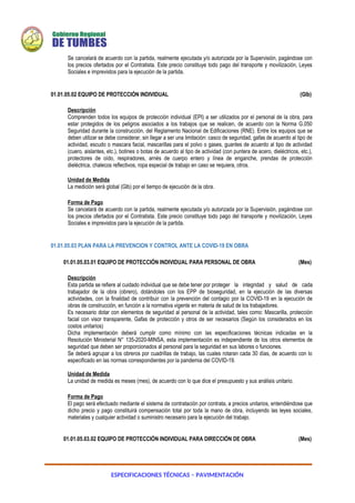ESPECIFICACIONES TÉCNICAS – PAVIMENTACIÓN
Se cancelará de acuerdo con la partida, realmente ejecutada y/o autorizada por la Supervisión, pagándose con
los precios ofertados por el Contratista. Este precio constituye todo pago del transporte y movilización, Leyes
Sociales e imprevistos para la ejecución de la partida.
01.01.05.02 EQUIPO DE PROTECCIÓN INDIVIDUAL (Glb)
Descripción
Comprenden todos los equipos de protección individual (EPI) a ser utilizados por el personal de la obra, para
estar protegidos de los peligros asociados a los trabajos que se realicen, de acuerdo con la Norma G.050
Seguridad durante la construcción, del Reglamento Nacional de Edificaciones (RNE). Entre los equipos que se
deben utilizar se debe considerar, sin llegar a ser una limitación: casco de seguridad, gafas de acuerdo al tipo de
actividad, escudo o mascara facial, mascarillas para el polvo o gases, guantes de acuerdo al tipo de actividad
(cuero, aislantes, etc.), botines o botas de acuerdo al tipo de actividad (con puntera de acero, dieléctricos, etc.),
protectores de oído, respiradores, arnés de cuerpo entero y línea de enganche, prendas de protección
dieléctrica, chalecos reflectivos, ropa especial de trabajo en caso se requiera, otros.
Unidad de Medida
La medición será global (Glb) por el tiempo de ejecución de la obra.
Forma de Pago
Se cancelará de acuerdo con la partida, realmente ejecutada y/o autorizada por la Supervisión, pagándose con
los precios ofertados por el Contratista. Este precio constituye todo pago del transporte y movilización, Leyes
Sociales e imprevistos para la ejecución de la partida.
01.01.05.03 PLAN PARA LA PREVENCION Y CONTROL ANTE LA COVID-19 EN OBRA
01.01.05.03.01 EQUIPO DE PROTECCIÓN INDIVIDUAL PARA PERSONAL DE OBRA (Mes)
Descripción
Esta partida se refiere al cuidado individual que se debe tener por proteger la integridad y salud de cada
trabajador de la obra (obrero), dotándoles con los EPP de bioseguridad, en la ejecución de las diversas
actividades, con la finalidad de contribuir con la prevención del contagio por la COVID-19 en la ejecución de
obras de construcción, en función a la normativa vigente en materia de salud de los trabajadores.
Es necesario dotar con elementos de seguridad al personal de la actividad, tales como: Mascarilla, protección
facial con visor transparente, Gafas de protección y otros de ser necesarios (Según los considerados en los
costos unitarios)
Dicha implementación deberá cumplir como mínimo con las especificaciones técnicas indicadas en la
Resolución Ministerial N° 135-2020-MINSA, esta implementación es independiente de los otros elementos de
seguridad que deben ser proporcionados al personal para la seguridad en sus labores o funciones.
Se deberá agrupar a los obreros por cuadrillas de trabajo, las cuales rotaran cada 30 días, de acuerdo con lo
especificado en las normas correspondientes por la pandemia del COVID-19.
Unidad de Medida
La unidad de medida es meses (mes), de acuerdo con lo que dice el presupuesto y sus análisis unitario.
Forma de Pago
El pago será efectuado mediante el sistema de contratación por contrata, a precios unitarios, entendiéndose que
dicho precio y pago constituirá compensación total por toda la mano de obra, incluyendo las leyes sociales,
materiales y cualquier actividad o suministro necesario para la ejecución del trabajo.
01.01.05.03.02 EQUIPO DE PROTECCIÓN INDIVIDUAL PARA DIRECCIÓN DE OBRA (Mes)
 