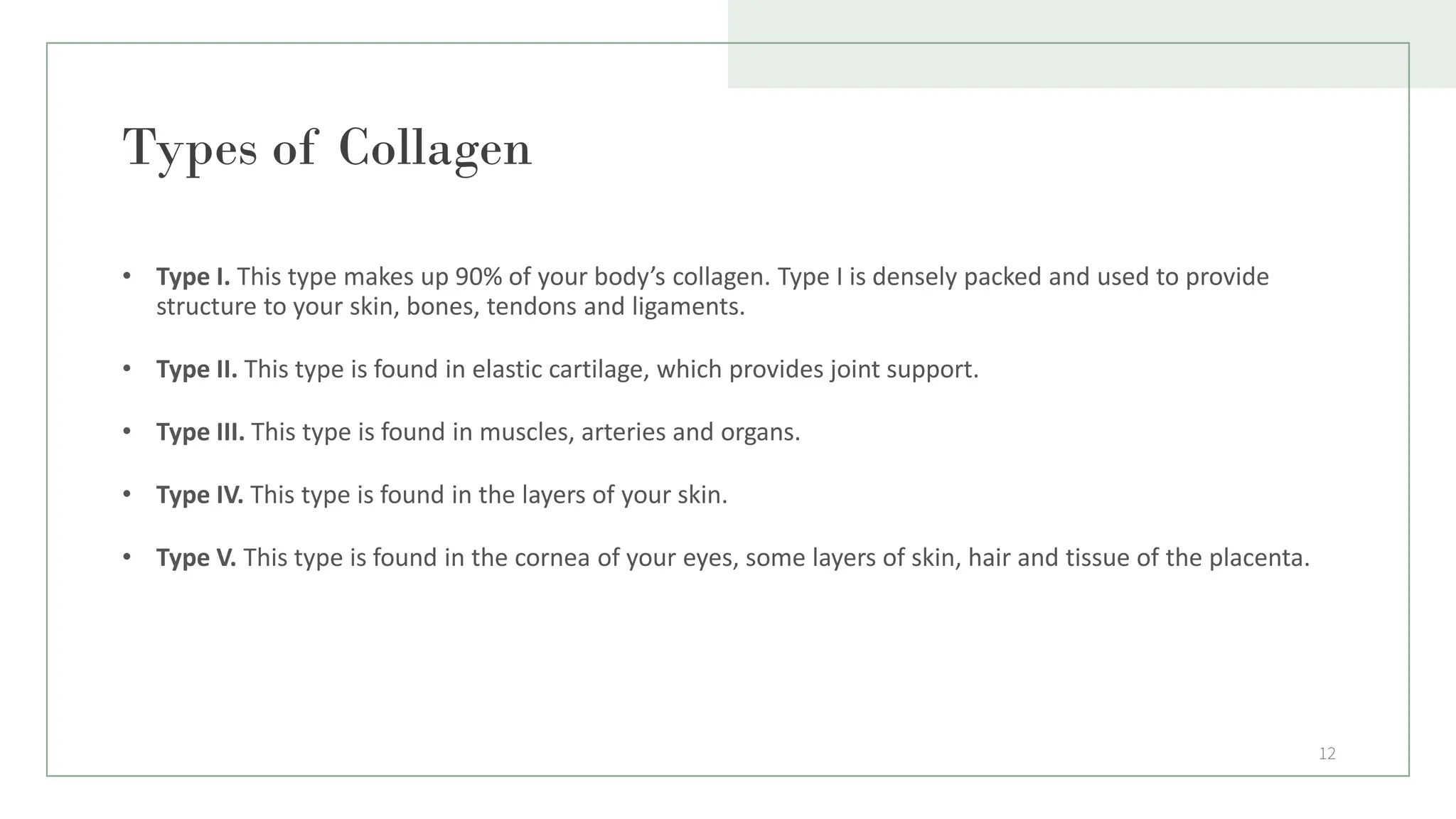 Types of Collagen
• Type I. This type makes up 90% of your body’s collagen. Type I is densely packed and used to provide
structure to your skin, bones, tendons and ligaments.
• Type II. This type is found in elastic cartilage, which provides joint support.
• Type III. This type is found in muscles, arteries and organs.
• Type IV. This type is found in the layers of your skin.
• Type V. This type is found in the cornea of your eyes, some layers of skin, hair and tissue of the placenta.
12
 