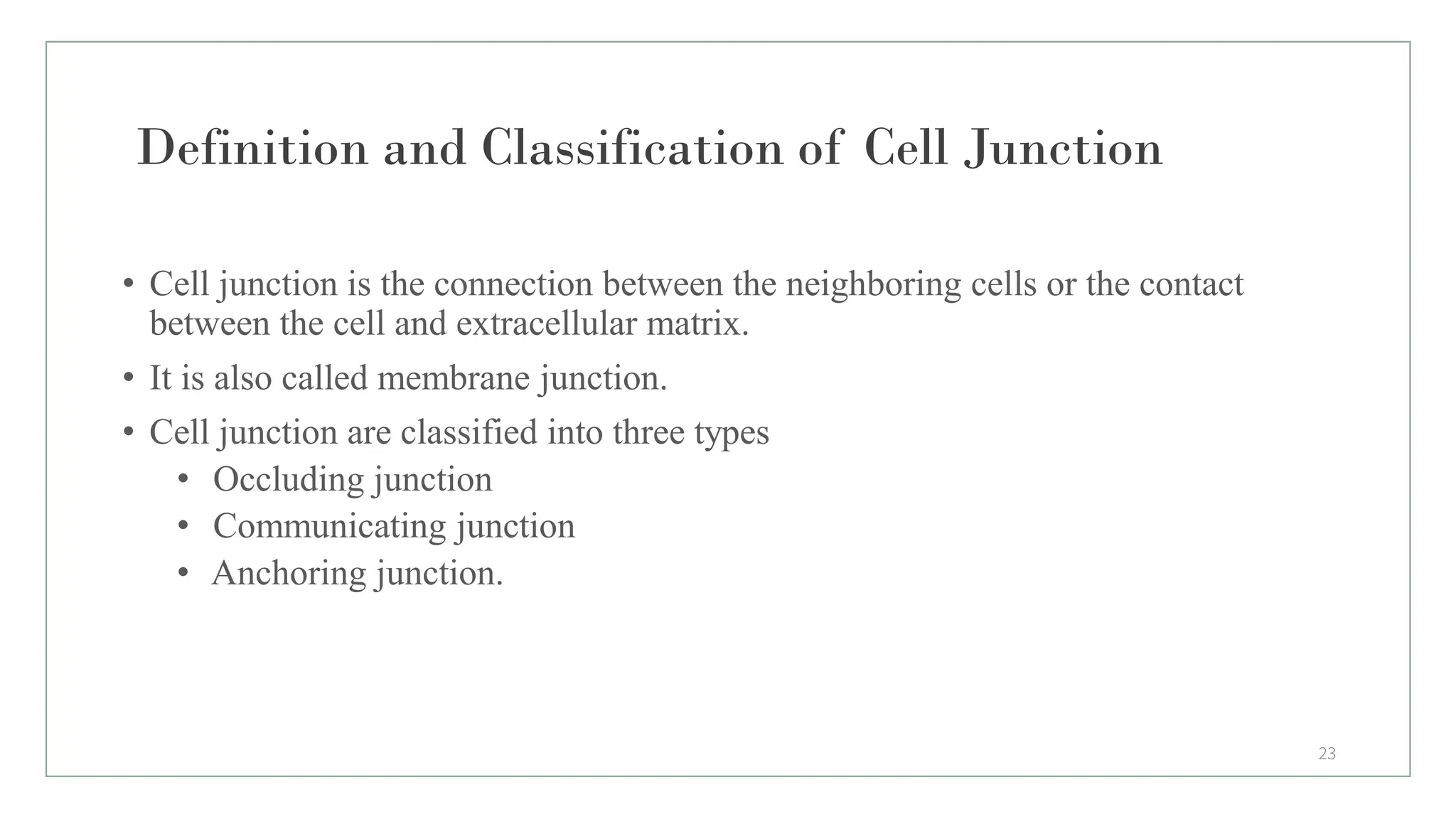 Definition and Classification of Cell Junction
• Cell junction is the connection between the neighboring cells or the contact
between the cell and extracellular matrix.
• It is also called membrane junction.
• Cell junction are classified into three types
• Occluding junction
• Communicating junction
• Anchoring junction.
23
 