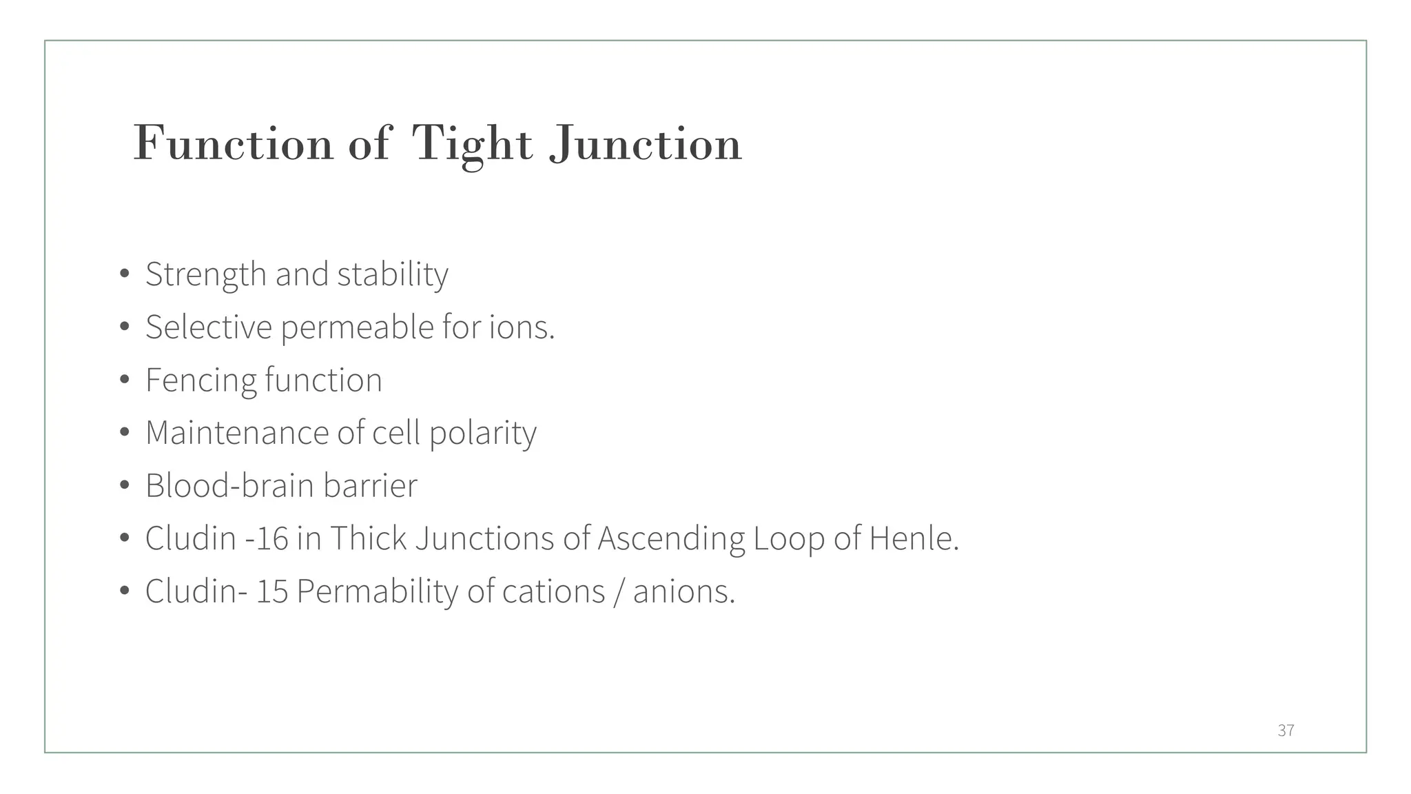 Function of Tight Junction
• Strength and stability
• Selective permeable for ions.
• Fencing function
• Maintenance of cell polarity
• Blood-brain barrier
• Cludin -16 in Thick Junctions of Ascending Loop of Henle.
• Cludin- 15 Permability of cations / anions.
37
 