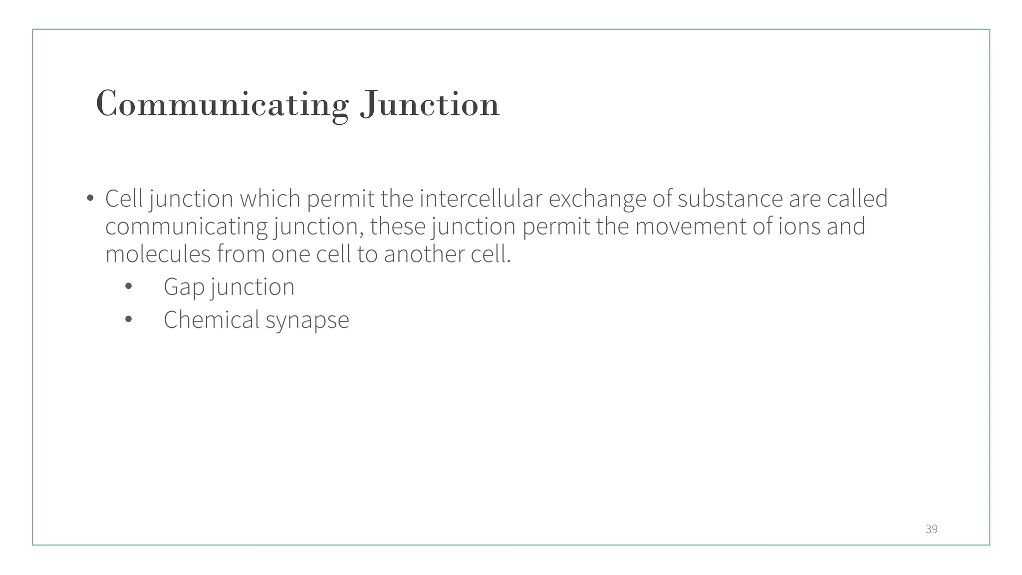 Communicating Junction
• Cell junction which permit the intercellular exchange of substance are called
communicating junction, these junction permit the movement of ions and
molecules from one cell to another cell.
• Gap junction
• Chemical synapse
39
 