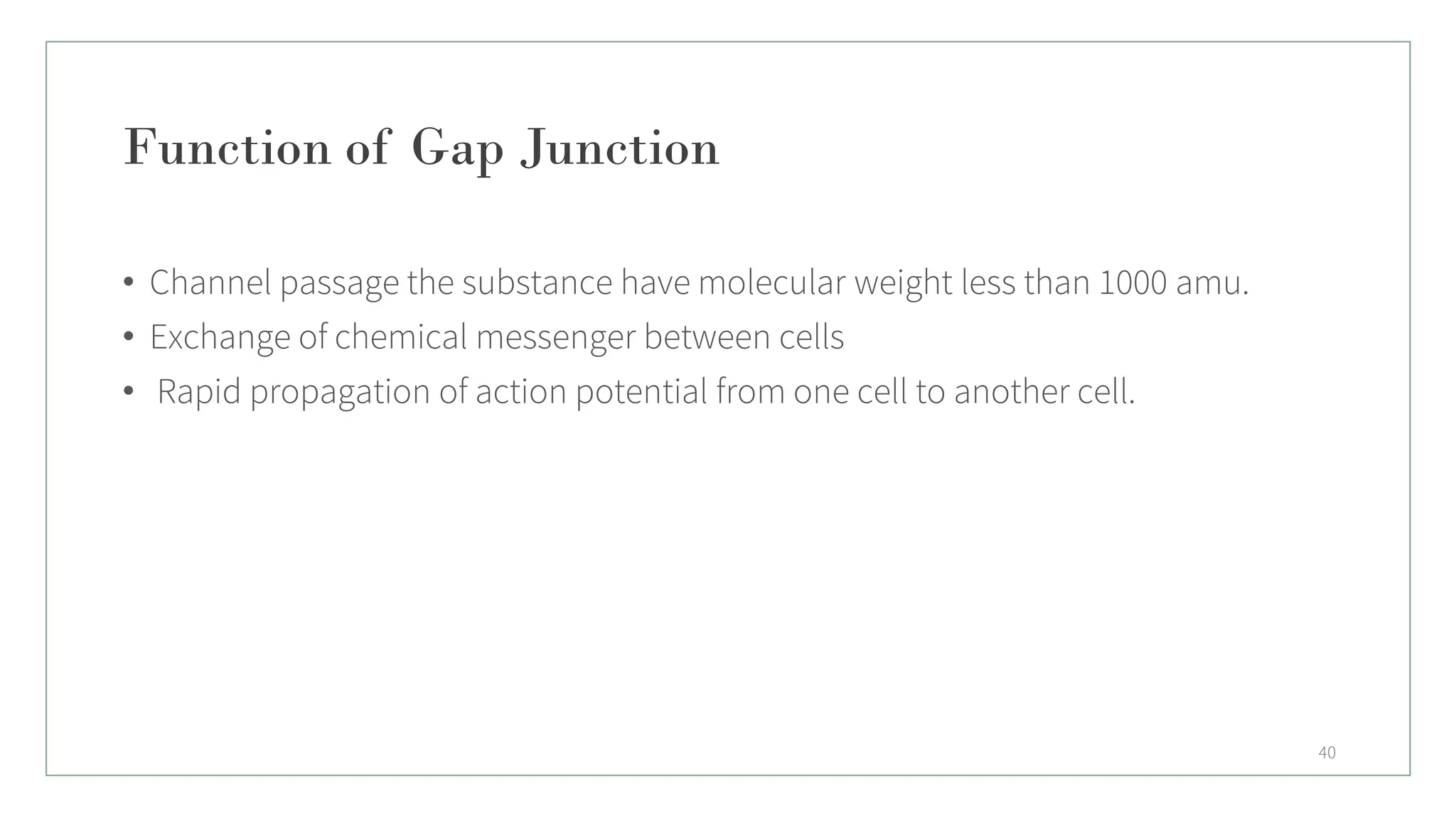 Function of Gap Junction
• Channel passage the substance have molecular weight less than 1000 amu.
• Exchange of chemical messenger between cells
• Rapid propagation of action potential from one cell to another cell.
40
 