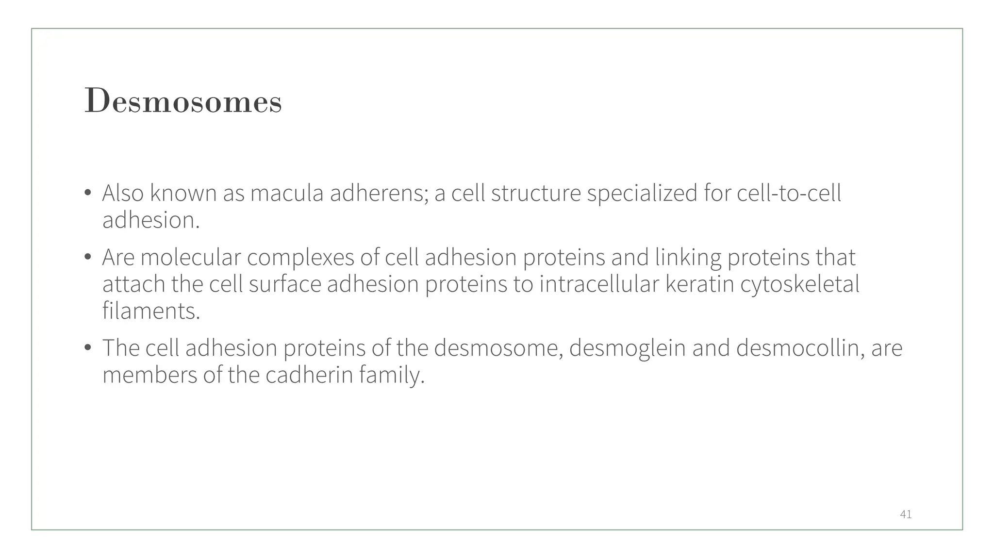 Desmosomes
• Also known as macula adherens; a cell structure specialized for cell-to-cell
adhesion.
• Are molecular complexes of cell adhesion proteins and linking proteins that
attach the cell surface adhesion proteins to intracellular keratin cytoskeletal
filaments.
• The cell adhesion proteins of the desmosome, desmoglein and desmocollin, are
members of the cadherin family.
41
 