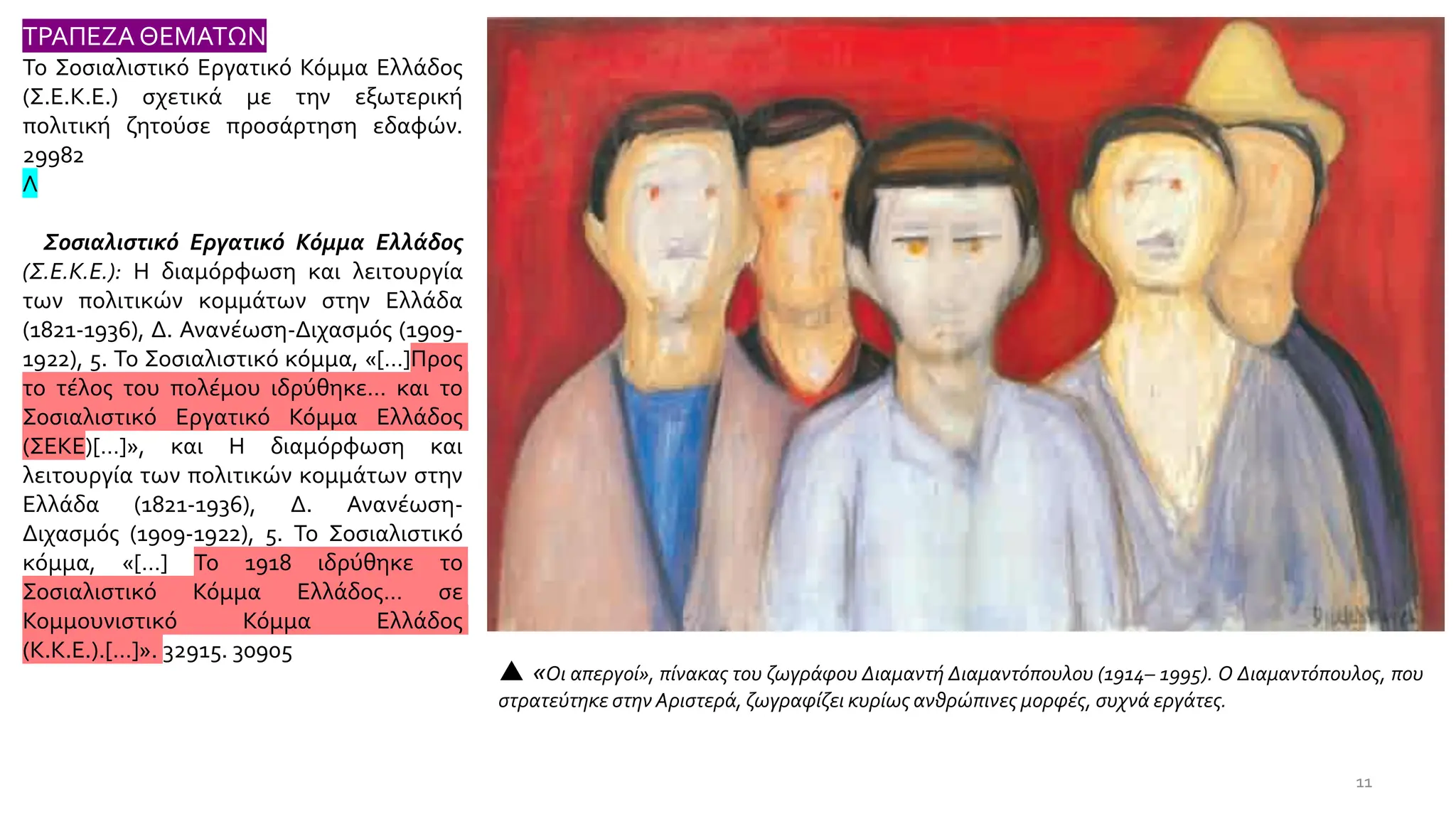  «Οι απεργοί», πίνακας του ζωγράφου Διαμαντή Διαμαντόπουλου (1914– 1995). Ο Διαμαντόπουλος, που
στρατεύτηκε στην Αριστερά, ζωγραφίζει κυρίως ανθρώπινες μορφές, συχνά εργάτες.
11
ΤΡΑΠΕΖΑ ΘΕΜΑΤΩΝ
Το Σοσιαλιστικό Εργατικό Κόμμα Ελλάδος
(Σ.Ε.Κ.Ε.) σχετικά με την εξωτερική
πολιτική ζητούσε προσάρτηση εδαφών.
29982
Λ
Σοσιαλιστικό Εργατικό Κόμμα Ελλάδος
(Σ.Ε.Κ.Ε.): Η διαμόρφωση και λειτουργία
των πολιτικών κομμάτων στην Ελλάδα
(1821-1936), Δ. Ανανέωση-Διχασμός (1909-
1922), 5. Το Σοσιαλιστικό κόμμα, «[…]Προς
το τέλος του πολέμου ιδρύθηκε… και το
Σοσιαλιστικό Εργατικό Κόμμα Ελλάδος
(ΣΕΚΕ)[…]», και Η διαμόρφωση και
λειτουργία των πολιτικών κομμάτων στην
Ελλάδα (1821-1936), Δ. Ανανέωση-
Διχασμός (1909-1922), 5. Το Σοσιαλιστικό
κόμμα, «[…] Το 1918 ιδρύθηκε το
Σοσιαλιστικό Κόμμα Ελλάδος… σε
Κομμουνιστικό Κόμμα Ελλάδος
(Κ.Κ.Ε.).[…]». 32915. 30905
 