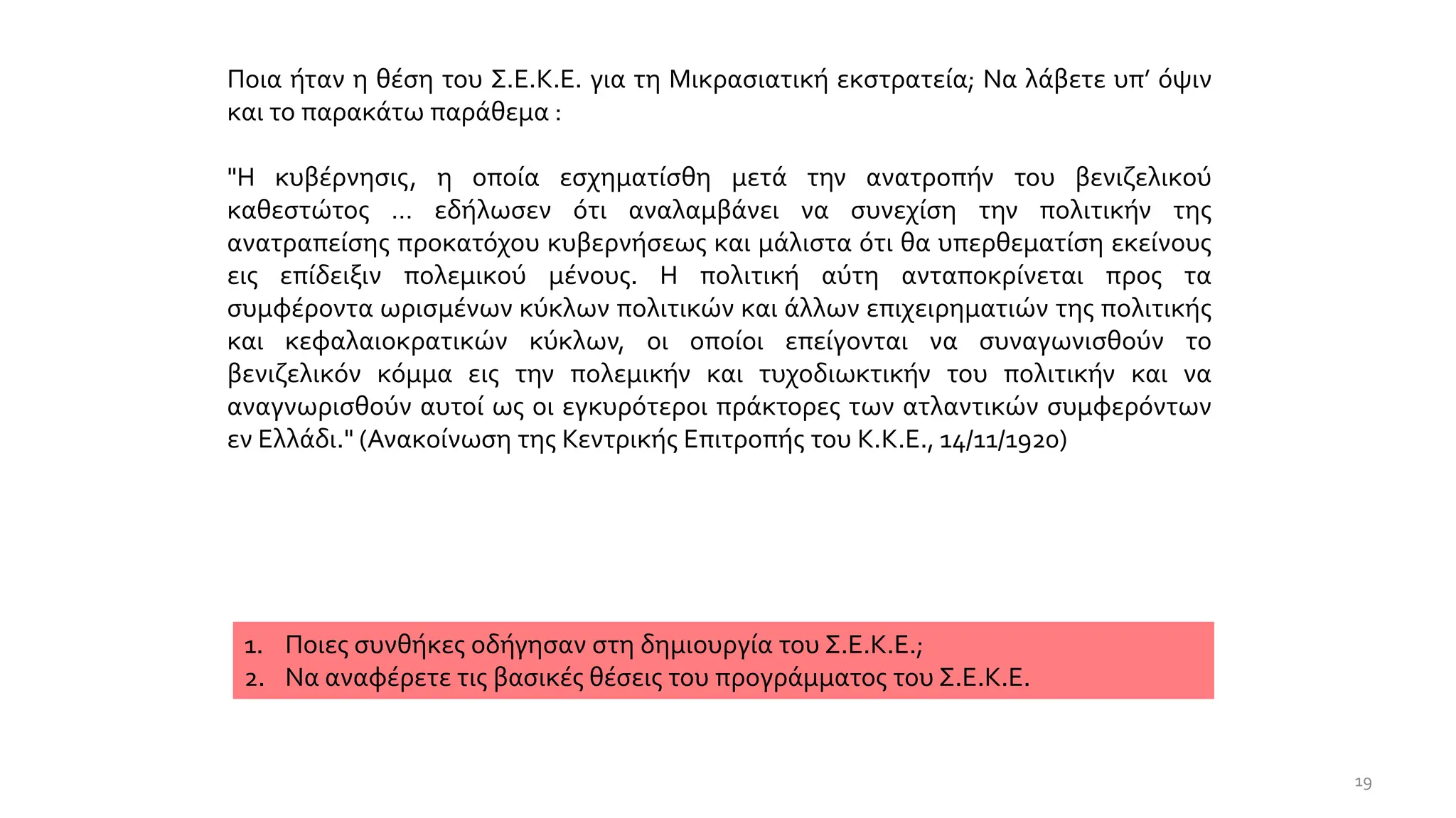 Ποια ήταν η θέση του Σ.Ε.Κ.Ε. για τη Μικρασιατική εκστρατεία; Να λάβετε υπ’ όψιν
και το παρακάτω παράθεμα :
"Η κυβέρνησις, η οποία εσχηματίσθη μετά την ανατροπήν του βενιζελικού
καθεστώτος … εδήλωσεν ότι αναλαμβάνει να συνεχίση την πολιτικήν της
ανατραπείσης προκατόχου κυβερνήσεως και μάλιστα ότι θα υπερθεματίση εκείνους
εις επίδειξιν πολεμικού μένους. Η πολιτική αύτη ανταποκρίνεται προς τα
συμφέροντα ωρισμένων κύκλων πολιτικών και άλλων επιχειρηματιών της πολιτικής
και κεφαλαιοκρατικών κύκλων, οι οποίοι επείγονται να συναγωνισθούν το
βενιζελικόν κόμμα εις την πολεμικήν και τυχοδιωκτικήν του πολιτικήν και να
αναγνωρισθούν αυτοί ως οι εγκυρότεροι πράκτορες των ατλαντικών συμφερόντων
εν Ελλάδι." (Ανακοίνωση της Κεντρικής Επιτροπής του Κ.Κ.Ε., 14/11/1920)
1. Ποιες συνθήκες οδήγησαν στη δημιουργία του Σ.Ε.Κ.Ε.;
2. Να αναφέρετε τις βασικές θέσεις του προγράμματος του Σ.Ε.Κ.Ε.
19
 