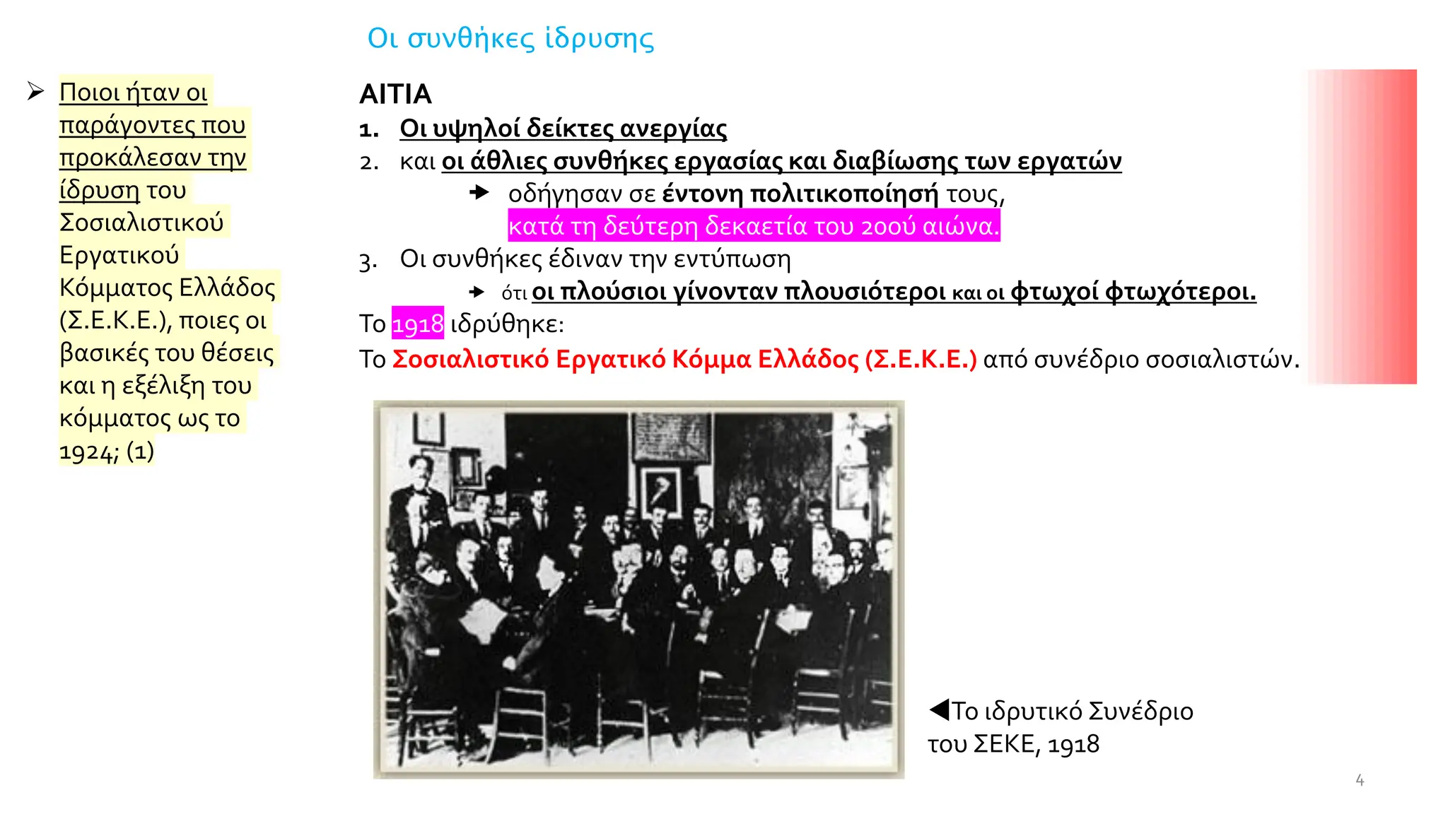 Οι συνθήκες ίδρυσης
ΑΙΤΙΑ
1. Οι υψηλοί δείκτες ανεργίας
2. και οι άθλιες συνθήκες εργασίας και διαβίωσης των εργατών
 οδήγησαν σε έντονη πολιτικοποίησή τους,
 κατά τη δεύτερη δεκαετία του 20ού αιώνα.
3. Οι συνθήκες έδιναν την εντύπωση
 ότι οι πλούσιοι γίνονταν πλουσιότεροι και οι φτωχοί φτωχότεροι.
Το 1918 ιδρύθηκε:
Το Σοσιαλιστικό Εργατικό Κόμμα Ελλάδος (Σ.Ε.Κ.Ε.) από συνέδριο σοσιαλιστών.
Το ιδρυτικό Συνέδριο
του ΣΕΚΕ, 1918
4
➢ Ποιοι ήταν οι
παράγοντες που
προκάλεσαν την
ίδρυση του
Σοσιαλιστικού
Εργατικού
Κόµµατος Ελλάδος
(Σ.Ε.Κ.Ε.), ποιες οι
βασικές του θέσεις
και η εξέλιξη του
κόµµατος ως το
1924; (1)
 