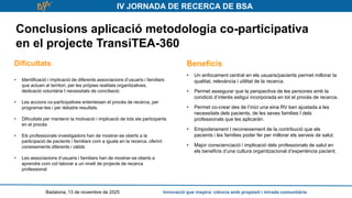 IV JORNADA DE RECERCA DE BSA
Conclusions aplicació metodologia co-participativa
en el projecte TransiTEA-360
Badalona, 13 de novembre de 2025 Innovació que inspira: ciència amb propòsit i mirada comunitària
Dificultats
• Identificació i implicació de diferents associacions d’usuaris i familiars
que actuen al territori, per les pròpies realitats organitzatives,
dedicació voluntària I necessitats de conciliació.
• Les accions co-participatives enlenteixen el procés de recerca, per
programar-les i per debatre resultats.
• Dificultats per mantenir la motivació i implicació de tots els participants
en el procés
• Els professionals investigadors han de mostrar-se oberts a la
participació de pacients i familiars com a iguals en la recerca, oferint
coneixements diferents i vàlids
• Les associacions d’usuaris i familiars han de mostrar-se oberts a
aprendre com col·laborar a un nivell de projecte de recerca
professional
Beneficis
• Un enfocament centrat en els usuaris/pacients permet millorar la
qualitat, relevància i utilitat de la recerca.
• Permet assegurar que la perspectiva de les persones amb la
condició d’interès estigui incorporada en tot el procés de recerca.
• Permet co-crear des de l’inici una eina RV ben ajustada a les
necessitats dels pacients, de les seves families I dels
professionals que les aplicaràn.
• Empoderament I reconeixement de la contribució que els
pacients i les families poder fer per millorar els serveis de salut.
• Major conscienciació i implicació dels professionals de salut en
els beneficis d’una cultura organitzacional d’experiència pacient.
 