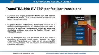 IV JORNADA DE RECERCA DE BSA
TransiTEA 360: RV 360º per facilitar transicions
Badalona, 13 de novembre de 2025 Innovació que inspira: ciència amb propòsit i mirada comunitària
• El projecte està dirigit a joves entre 11 i 17 anys amb trastorn
de l’espectre autista (TEA) que requereixen suport funcional
lleu-moderat (Graus 1 i 2).
• Es pretén facilitar l’adaptació a transicions habituals en el
desenvolupament psicosocial, en l’àmbit educatiu i de vida a la
comunitat, a través de l’entrenament assistit en situacions
simulades, utilitzant una eina de Realitat Virtual amb
vídeos 360 graus.
• Per un adolescent amb TEA, els canvis en la seva rutina o
condicions d’interacció social poden suposar un repte
d’adaptació. Transicions com viatjar sol en transport public,
anar a una nova escola , etc. pot provocar ansietat anticipatòria
o malestar emocional.
 