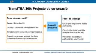 IV JORNADA DE RECERCA DE BSA
TransiTEA 360: Projecte de co-creació
Badalona, 13 de novembre de 2025 Innovació que inspira: ciència amb propòsit i mirada comunitària
Fase de co-creació
Gener - Decembre 25
Disseny i creació de continguts RV 360
Metodologia investigació-acció participativa
Coparticipació joves autistes, familiars,
professionals salut mental i educació
Fase de testatge
Estudi pilot en pacients atesos
als CSMIJs
Estudi d’efectivitat, usabilitat i
acceptabilitat eina RV 360
Intervenció assistida per
professionals salut mental
Gravació i
producció
 