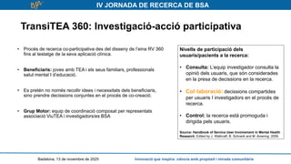 IV JORNADA DE RECERCA DE BSA
TransiTEA 360: Investigació-acció participativa
Badalona, 13 de novembre de 2025 Innovació que inspira: ciència amb propòsit i mirada comunitària
• Procés de recerca co-participativa des del disseny de l’eina RV 360
fins al testatge de la seva aplicació clínica.
• Beneficiaris: joves amb TEA i els seus familiars, professionals
salut mental I d’educació.
• Es pretén no només recollir idees i necessitats dels beneficiaris,
sino prendre decissions conjuntes en el procés de co-creació.
• Grup Motor: equip de coordinació composat per representats
associació ViuTEA i investigadors/es BSA
Nivells de participació dels
usuaris/pacients a la recerca:
• Consulta: L’equip investigador consulta la
opinió dels usuaris, que són considerades
en la presa de decissions en la recerca.
• Col·laboració: decissions compartides
per usuaris I investigadors en el procés de
recerca.
• Control: la recerca està promoguda i
dirigida pels usuaris.
Source: Handbook of Service User Involvement in Mental Health
Research. Edited by J. Wallcraft, B. Schrank and M. Amering. 2009.
 
