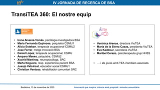IV JORNADA DE RECERCA DE BSA
TransiTEA 360: El nostre equip
Badalona, 13 de novembre de 2025 Innovació que inspira: ciència amb propòsit i mirada comunitària
• Verónica Arenas, directora ViuTEA
• María de la Sierra Casas, presidenta ViuTEA
• Eva Kaddour, secretaria ViuTEA
• Maribel Cerezo, psicoterapeuta grup HHSS
• … i els joves amb TEA i familiars associats
• Irene Alvarez-Tomás, psicòloga-investigadora BSA
• María Fernanda Espinosa, psiquiatra CSMIJ1
• Alicia Esteban, terapeuta ocupacional CSMIJ2
• Jose Ferrer, metge innovació BSA
• Daniel López, terapeuta ocupacional, CSMIJ
• Amparo Maeso, psiquiatra, CSMIJ2
• Xochitl Martínez, neuropsicòloga, SRC
• Marta Noguera, resp. experiència pacient BSA
• Juanjo Valcárcel, educador social CSMIJ1
• Christian Ventosa, rehabilitador comunitari SRC
 