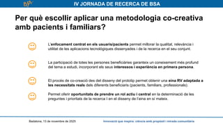IV JORNADA DE RECERCA DE BSA
Per què escollir aplicar una metodologia co-creativa
amb pacients i familiars?
Badalona, 13 de novembre de 2025 Innovació que inspira: ciència amb propòsit i mirada comunitària
L’enfocament centrat en els usuaris/pacients permet millorar la qualitat, relevància i
utilitat de les aplicacions tecnològiques dissenyades i de la recerca en el seu conjunt.
La participació de totes les persones beneficiàries garanteix un coneixement més profund
del tema a estudi, incorporant els seus interessos i experiència en primera persona.
El procés de co-creació des del disseny del prototip permet obtenir una eina RV adaptada a
les necessitats reals dels diferents beneficiaris (pacients, familiars, professionals).
Permet oferir oportunitats de prendre un rol actiu i central en la determinació de les
preguntes i prioritats de la recerca I en el disseny de l’eina en sí mateix.
 