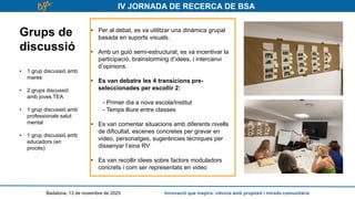 IV JORNADA DE RECERCA DE BSA
Grups de
discussió
• 1 grup discussió amb
mares
• 2 grups discussió
amb joves TEA
• 1 grup discussió amb
professionals salut
mental
• 1 grup discussió amb
educadors (en
procés)
Badalona, 13 de novembre de 2025 Innovació que inspira: ciència amb propòsit i mirada comunitària
• Per al debat, es va utilitzar una dinàmica grupal
basada en suports visuals.
• Amb un guió semi-estructurat, es va incentivar la
participació, brainstorming d’idees, i intercanvi
d’opinions.
• Es van debatre les 4 transicions pre-
seleccionades per escollir 2:
- Primer dia a nova escola/institut
- Temps lliure entre classes
• Es van comentar situacions amb diferents nivells
de dificultat, escenes concretes per gravar en
video, personatges, sugerències tècniques per
dissenyar l’eina RV
• Es van recollir idees sobre factors moduladors
concrets i com ser representats en video
 