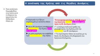 Η εκκένωση της Κρήτης από τις Μεγάλες Δυνάμεις
Η παρουσία των ξένων
στρατευμάτων κατέστη πλέον
περιττή
 και οι Μ. Δυνάμεις αποφάσισαν
να εκκενώσουν την Κρήτη μέσα
σε ένα χρόνο,
 με μόνη εγγύηση την ασφάλεια
των μουσουλμάνων της νήσου.
Ένα ευ χαριστήριο Ψήφισμα
της Κρητικής Βουλής (21 Μαΐου 1908)
προς τις Μ. Δυνάμεις ήταν:
✓ η επίσημη πολιτική πράξη της
χειραφέτησης της Κρήτης από την
προστασία των Μ. Δυνάμεων.
✓Το νησί έπρεπε πλέον να κινείται με τις
δικές του δυνάμεις στη διαχείριση του
Κρητικού Ζητήματος.
10
➢ Ποια κατάσταση
διαμορφώθηκε
στην Κρήτη κατά
τη διάρκεια της
αρμοστείας του
Αλέξανδρου
Ζαΐμη; (γ)
 