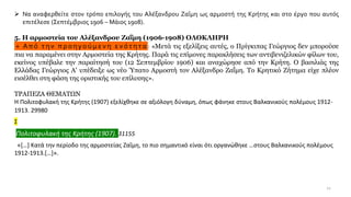 12
➢ Να αναφερθείτε στον τρόπο επιλογής του Αλέξανδρου Ζαΐμη ως αρμοστή της Κρήτης και στο έργο που αυτός
επιτέλεσε (Σεπτέμβριος 1906 – Μάιος 1908).
5. Η αρμοστεία του Αλέξανδρου Ζαΐμη (1906-1908) ΟΛΟΚΛΗΡΗ
+ Από την προηγούμενη ε νότητα : «Μετά τις εξελίξεις αυτές, ο Πρίγκιπας Γεώργιος δεν μπορούσε
πια να παραμένει στην Αρμοστεία της Κρήτης. Παρά τις επίμονες παρακλήσεις των αντιβενιζελικών φίλων του,
εκείνος υπέβαλε την παραίτησή του (12 Σεπτεμβρίου 1906) και αναχώρησε από την Κρήτη. Ο βασιλιάς της
Ελλάδας Γεώργιος Α' υπέδειξε ως νέο Ύπατο Αρμοστή τον Αλέξανδρο Ζαΐμη. Το Κρητικό Ζήτημα είχε πλέον
εισέλθει στη φάση της οριστικής του επίλυσης».
ΤΡΑΠΕΖΑ ΘΕΜΑΤΩΝ
Η Πολιτοφυλακή της Κρήτης (1907) εξελίχθηκε σε αξιόλογη δύναμη, όπως φάνηκε στους Βαλκανικούς πολέμους 1912-
1913. 29980
Σ
Πολιτοφυλακή της Κρήτης (1907). 31155
«[…] Κατά την περίοδο της αρμοστείας Ζαΐμη, το πιο σημαντικό είναι ότι οργανώθηκε …στους Βαλκανικούς πολέμους
1912-1913.[…]».
 