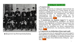 Π Ο Λ Ι Τ Ο Φ Υ Λ Α Κ Η
3. Τα πρώτα νέφη
ο Βενιζέλος, βλέποντας τα πράγματα πρακτικότερα και
ρεαλιστικότερα, θεωρούσε ότι η λύση έπρεπε να είναι
σταδιακή, με βαθμιαίες κατακτήσεις. Ως πρώτη μάλιστα
κατάκτηση θεωρούσε την απομάκρυνση των ξένων
στρατευμάτων από τις κρητικές πόλεις και την
αντικατάστασή τους από ντόπια πολιτοφυλακή, με
Έλληνες αξιωματικούς. σ. 209
4. Η επανάσταση του Θερίσου (1905) δ. Το οριστικό
κείμενο των μεταρρυθμίσεων προέβλεπε την ίδρυση
Κρητικής Πολιτοφυλακής, με Έλληνες αξιωματικούς που
προηγουμένως θα παραιτούνταν από τον ελληνικό
στρατό, και την ανάκληση των ξένων στρατευμάτων,
μετά την αποκατάσταση της εσωτερικής γαλήνης στην
Κρήτη. σ. 215
5. Η αρμοστεία του Αλέξανδρου Ζαΐμη (1906-1908)
Το πιο σημαντικό είναι ότι οργανώθηκε για πρώτη φορά η
Πολιτοφυλακή της Κρήτης, δηλαδή ο πρώτος στρατός του
νησιού (1907), που εξελίχθηκε σε αξιόλογη δύναμη, όπως
φάνηκε αργότερα στους Βαλκανικούς πολέμους 1912 -
1913. σ. 216
13
Αξιωματικοί της Πολιτοφυλακής Κρήτης
 