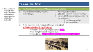 Το έργο του Ζαΐμη
1. Η πολιτική ομαλότητα επανήλθε στην ταραγμένη Κρήτη
2. και μια νέα περίοδος δημιουργίας
εγκαινιάστηκε.
i. Η οικονομία βελτιώθηκε,
ii. η δημόσια διοίκηση αναδιοργανώθηκε
iii. και καταβλήθηκε ιδιαίτερη φροντίδα για
την οργάνωση:
 της δημόσιας υγείας
 και της παιδείας.
3. Το πιο σημαντικό είναι ότι οργανώθηκε για πρώτη φορά
η Πολιτοφυλακή της Κρήτης,
✓ δηλαδή ο πρώτος στρατός του νησιού (1907) ,
✓ που εξελίχθηκε σε αξιόλογη δύναμη,
✓ όπως φάνηκε αργότερα στους Βαλκανικούς πολέμους 1912 - 1913.
6
➢ Ποια κατάσταση
διαμορφώθηκε
στην Κρήτη κατά
τη διάρκεια της
αρμοστείας του
Αλέξανδρου
Ζαΐμη; (β)
 