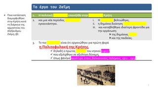Το έργο του Ζαΐμη
1. Η πολιτική ομαλότητα επανήλθε στην ταραγμένη Κρήτη
2. και μια νέα περίοδος δημιουργίας
εγκαινιάστηκε.
i. Η οικονομία βελτιώθηκε,
ii. η δημόσια διοίκηση αναδιοργανώθηκε
iii. και καταβλήθηκε ιδιαίτερη φροντίδα για
την οργάνωση:
 της δημόσιας υγείας
 και της παιδείας.
3. Το πιο σημαντικό είναι ότι οργανώθηκε για πρώτη φορά
η Πολιτοφυλακή της Κρήτης,
✓ δηλαδή ο πρώτος στρατός του νησιού (1907) ,
✓ που εξελίχθηκε σε αξιόλογη δύναμη,
✓ όπως φάνηκε αργότερα στους Βαλκανικούς πολέμους 1912 - 1913.
7
➢ Ποια κατάσταση
διαμορφώθηκε
στην Κρήτη κατά
τη διάρκεια της
αρμοστείας του
Αλέξανδρου
Ζαΐμη; (β)
 
