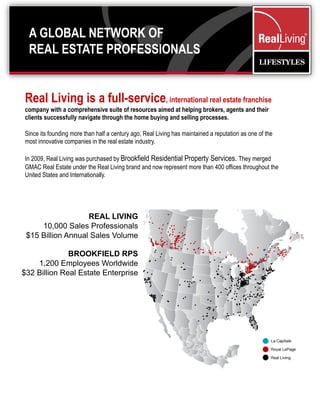 A GLOBAL NETWORK OF
  REAL ESTATE PROFESSIONALS


Real Living is a full-service, international real estate franchise
company with a comprehensive suite of resources aimed at helping brokers, agents and their
clients successfully navigate through the home buying and selling processes.

Since its founding more than half a century ago, Real Living has maintained a reputation as one of the
most innovative companies in the real estate industry.

In 2009, Real Living was purchased by Brookfield Residential Property Services. They merged
GMAC Real Estate under the Real Living brand and now represent more than 400 offices throughout the
United States and Internationally.




                   REAL LIVING
     10,000 Sales Professionals
 $15 Billion Annual Sales Volume

              BROOKFIELD RPS
    1,200 Employees Worldwide
$32 Billion Real Estate Enterprise
 