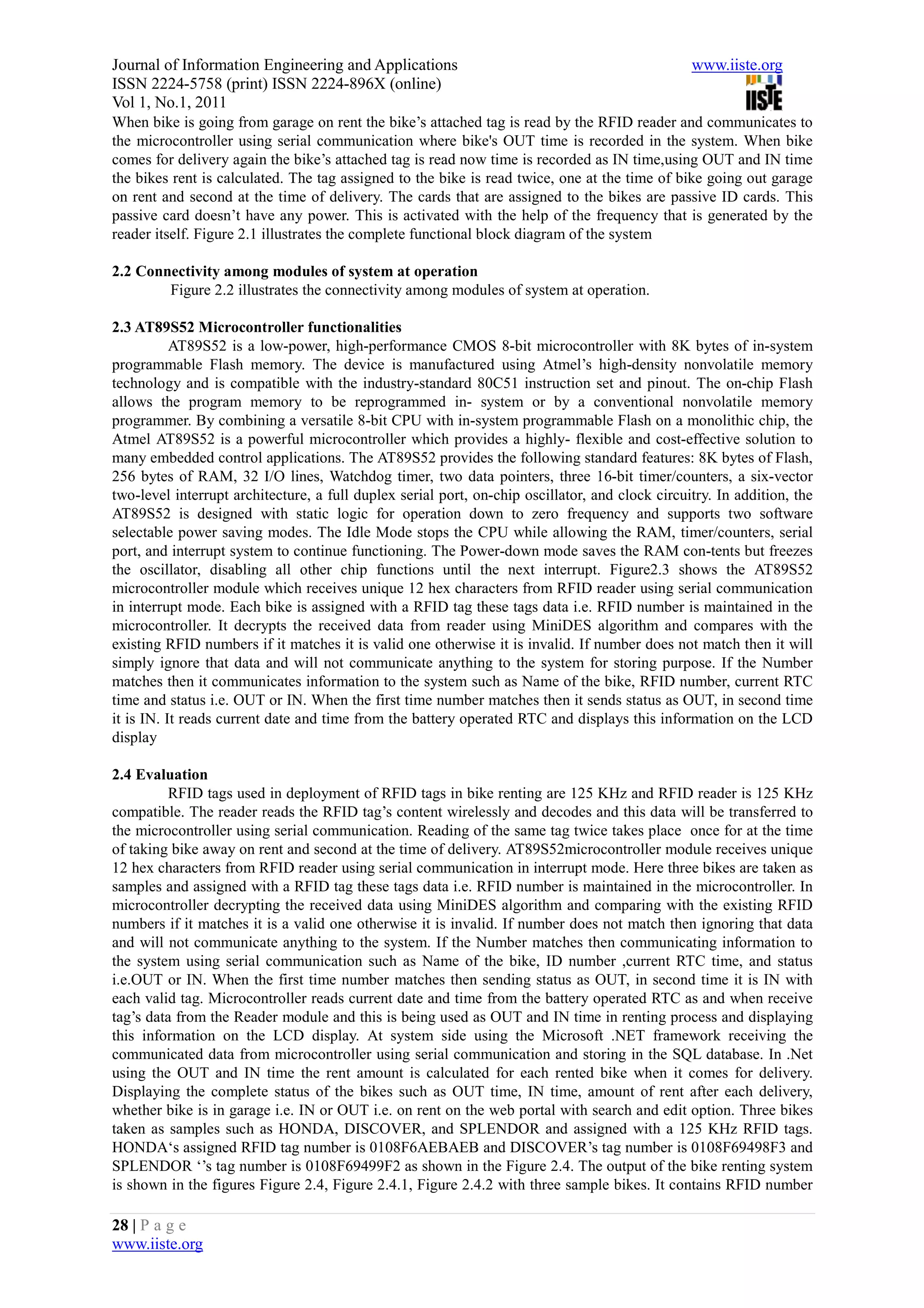 Journal of Information Engineering and Applications                                              www.iiste.org
ISSN 2224-5758 (print) ISSN 2224-896X (online)
Vol 1, No.1, 2011
When bike is going from garage on rent the bike’s attached tag is read by the RFID reader and communicates to
the microcontroller using serial communication where bike's OUT time is recorded in the system. When bike
comes for delivery again the bike’s attached tag is read now time is recorded as IN time,using OUT and IN time
the bikes rent is calculated. The tag assigned to the bike is read twice, one at the time of bike going out garage
on rent and second at the time of delivery. The cards that are assigned to the bikes are passive ID cards. This
passive card doesn’t have any power. This is activated with the help of the frequency that is generated by the
reader itself. Figure 2.1 illustrates the complete functional block diagram of the system

2.2 Connectivity among modules of system at operation
        Figure 2.2 illustrates the connectivity among modules of system at operation.

2.3 AT89S52 Microcontroller functionalities
           AT89S52 is a low-power, high-performance CMOS 8-bit microcontroller with 8K bytes of in-system
programmable Flash memory. The device is manufactured using Atmel’s high-density nonvolatile memory
technology and is compatible with the industry-standard 80C51 instruction set and pinout. The on-chip Flash
allows the program memory to be reprogrammed in- system or by a conventional nonvolatile memory
programmer. By combining a versatile 8-bit CPU with in-system programmable Flash on a monolithic chip, the
Atmel AT89S52 is a powerful microcontroller which provides a highly- flexible and cost-effective solution to
many embedded control applications. The AT89S52 provides the following standard features: 8K bytes of Flash,
256 bytes of RAM, 32 I/O lines, Watchdog timer, two data pointers, three 16-bit timer/counters, a six-vector
two-level interrupt architecture, a full duplex serial port, on-chip oscillator, and clock circuitry. In addition, the
AT89S52 is designed with static logic for operation down to zero frequency and supports two software
selectable power saving modes. The Idle Mode stops the CPU while allowing the RAM, timer/counters, serial
port, and interrupt system to continue functioning. The Power-down mode saves the RAM con-tents but freezes
the oscillator, disabling all other chip functions until the next interrupt. Figure2.3 shows the AT89S52
microcontroller module which receives unique 12 hex characters from RFID reader using serial communication
in interrupt mode. Each bike is assigned with a RFID tag these tags data i.e. RFID number is maintained in the
microcontroller. It decrypts the received data from reader using MiniDES algorithm and compares with the
existing RFID numbers if it matches it is valid one otherwise it is invalid. If number does not match then it will
simply ignore that data and will not communicate anything to the system for storing purpose. If the Number
matches then it communicates information to the system such as Name of the bike, RFID number, current RTC
time and status i.e. OUT or IN. When the first time number matches then it sends status as OUT, in second time
it is IN. It reads current date and time from the battery operated RTC and displays this information on the LCD
display

2.4 Evaluation
         RFID tags used in deployment of RFID tags in bike renting are 125 KHz and RFID reader is 125 KHz
compatible. The reader reads the RFID tag’s content wirelessly and decodes and this data will be transferred to
the microcontroller using serial communication. Reading of the same tag twice takes place once for at the time
of taking bike away on rent and second at the time of delivery. AT89S52microcontroller module receives unique
12 hex characters from RFID reader using serial communication in interrupt mode. Here three bikes are taken as
samples and assigned with a RFID tag these tags data i.e. RFID number is maintained in the microcontroller. In
microcontroller decrypting the received data using MiniDES algorithm and comparing with the existing RFID
numbers if it matches it is a valid one otherwise it is invalid. If number does not match then ignoring that data
and will not communicate anything to the system. If the Number matches then communicating information to
the system using serial communication such as Name of the bike, ID number ,current RTC time, and status
i.e.OUT or IN. When the first time number matches then sending status as OUT, in second time it is IN with
each valid tag. Microcontroller reads current date and time from the battery operated RTC as and when receive
tag’s data from the Reader module and this is being used as OUT and IN time in renting process and displaying
this information on the LCD display. At system side using the Microsoft .NET framework receiving the
communicated data from microcontroller using serial communication and storing in the SQL database. In .Net
using the OUT and IN time the rent amount is calculated for each rented bike when it comes for delivery.
Displaying the complete status of the bikes such as OUT time, IN time, amount of rent after each delivery,
whether bike is in garage i.e. IN or OUT i.e. on rent on the web portal with search and edit option. Three bikes
taken as samples such as HONDA, DISCOVER, and SPLENDOR and assigned with a 125 KHz RFID tags.
HONDA‘s assigned RFID tag number is 0108F6AEBAEB and DISCOVER’s tag number is 0108F69498F3 and
SPLENDOR ‘’s tag number is 0108F69499F2 as shown in the Figure 2.4. The output of the bike renting system
is shown in the figures Figure 2.4, Figure 2.4.1, Figure 2.4.2 with three sample bikes. It contains RFID number

28 | P a g e
www.iiste.org
 