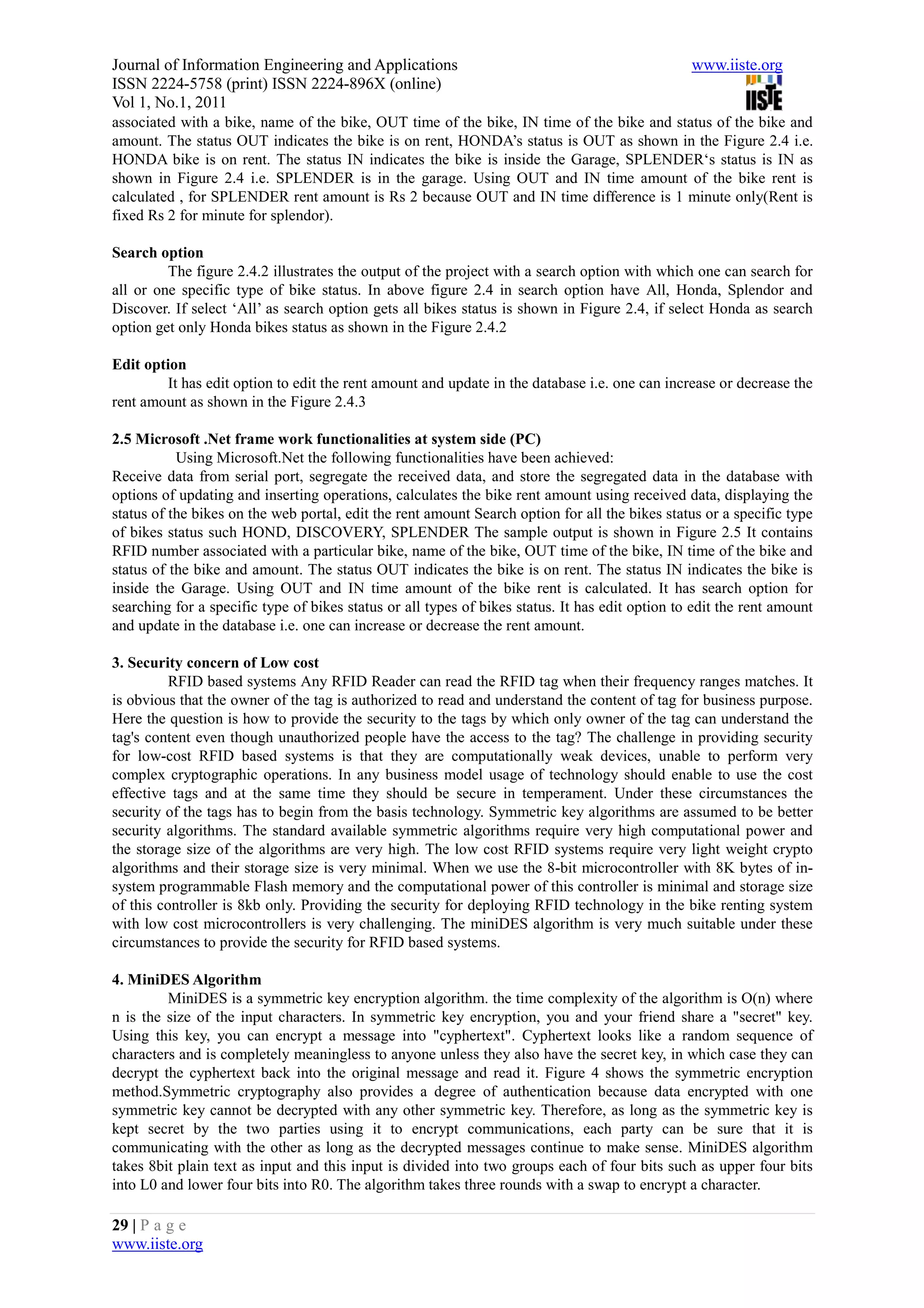 Journal of Information Engineering and Applications                                              www.iiste.org
ISSN 2224-5758 (print) ISSN 2224-896X (online)
Vol 1, No.1, 2011
associated with a bike, name of the bike, OUT time of the bike, IN time of the bike and status of the bike and
amount. The status OUT indicates the bike is on rent, HONDA’s status is OUT as shown in the Figure 2.4 i.e.
HONDA bike is on rent. The status IN indicates the bike is inside the Garage, SPLENDER‘s status is IN as
shown in Figure 2.4 i.e. SPLENDER is in the garage. Using OUT and IN time amount of the bike rent is
calculated , for SPLENDER rent amount is Rs 2 because OUT and IN time difference is 1 minute only(Rent is
fixed Rs 2 for minute for splendor).

Search option
         The figure 2.4.2 illustrates the output of the project with a search option with which one can search for
all or one specific type of bike status. In above figure 2.4 in search option have All, Honda, Splendor and
Discover. If select ‘All’ as search option gets all bikes status is shown in Figure 2.4, if select Honda as search
option get only Honda bikes status as shown in the Figure 2.4.2

Edit option
        It has edit option to edit the rent amount and update in the database i.e. one can increase or decrease the
rent amount as shown in the Figure 2.4.3

2.5 Microsoft .Net frame work functionalities at system side (PC)
           Using Microsoft.Net the following functionalities have been achieved:
Receive data from serial port, segregate the received data, and store the segregated data in the database with
options of updating and inserting operations, calculates the bike rent amount using received data, displaying the
status of the bikes on the web portal, edit the rent amount Search option for all the bikes status or a specific type
of bikes status such HOND, DISCOVERY, SPLENDER The sample output is shown in Figure 2.5 It contains
RFID number associated with a particular bike, name of the bike, OUT time of the bike, IN time of the bike and
status of the bike and amount. The status OUT indicates the bike is on rent. The status IN indicates the bike is
inside the Garage. Using OUT and IN time amount of the bike rent is calculated. It has search option for
searching for a specific type of bikes status or all types of bikes status. It has edit option to edit the rent amount
and update in the database i.e. one can increase or decrease the rent amount.

3. Security concern of Low cost
          RFID based systems Any RFID Reader can read the RFID tag when their frequency ranges matches. It
is obvious that the owner of the tag is authorized to read and understand the content of tag for business purpose.
Here the question is how to provide the security to the tags by which only owner of the tag can understand the
tag's content even though unauthorized people have the access to the tag? The challenge in providing security
for low-cost RFID based systems is that they are computationally weak devices, unable to perform very
complex cryptographic operations. In any business model usage of technology should enable to use the cost
effective tags and at the same time they should be secure in temperament. Under these circumstances the
security of the tags has to begin from the basis technology. Symmetric key algorithms are assumed to be better
security algorithms. The standard available symmetric algorithms require very high computational power and
the storage size of the algorithms are very high. The low cost RFID systems require very light weight crypto
algorithms and their storage size is very minimal. When we use the 8-bit microcontroller with 8K bytes of in-
system programmable Flash memory and the computational power of this controller is minimal and storage size
of this controller is 8kb only. Providing the security for deploying RFID technology in the bike renting system
with low cost microcontrollers is very challenging. The miniDES algorithm is very much suitable under these
circumstances to provide the security for RFID based systems.

4. MiniDES Algorithm
         MiniDES is a symmetric key encryption algorithm. the time complexity of the algorithm is O(n) where
n is the size of the input characters. In symmetric key encryption, you and your friend share a "secret" key.
Using this key, you can encrypt a message into "cyphertext". Cyphertext looks like a random sequence of
characters and is completely meaningless to anyone unless they also have the secret key, in which case they can
decrypt the cyphertext back into the original message and read it. Figure 4 shows the symmetric encryption
method.Symmetric cryptography also provides a degree of authentication because data encrypted with one
symmetric key cannot be decrypted with any other symmetric key. Therefore, as long as the symmetric key is
kept secret by the two parties using it to encrypt communications, each party can be sure that it is
communicating with the other as long as the decrypted messages continue to make sense. MiniDES algorithm
takes 8bit plain text as input and this input is divided into two groups each of four bits such as upper four bits
into L0 and lower four bits into R0. The algorithm takes three rounds with a swap to encrypt a character.

29 | P a g e
www.iiste.org
 