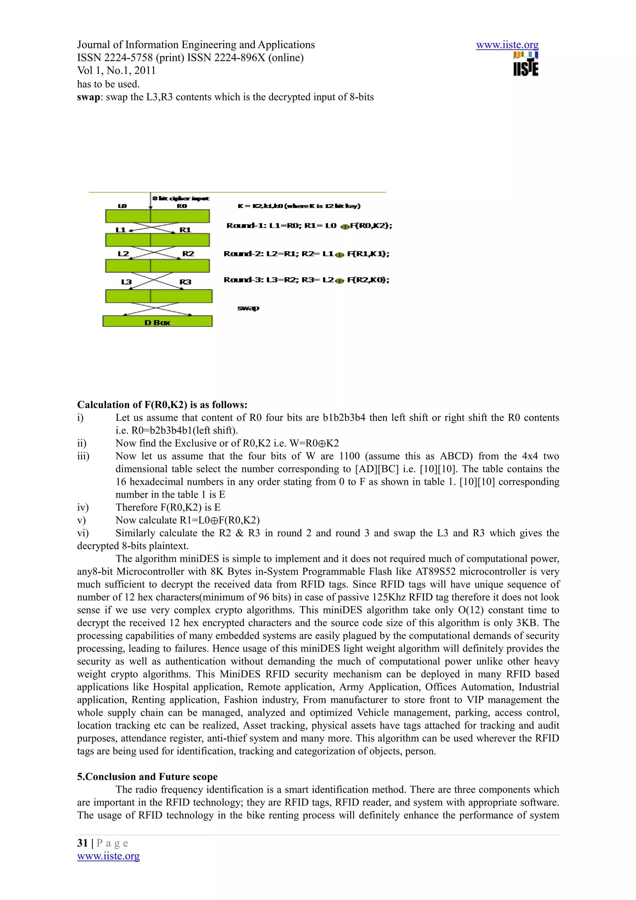 Journal of Information Engineering and Applications                                         www.iiste.org
ISSN 2224-5758 (print) ISSN 2224-896X (online)
Vol 1, No.1, 2011
has to be used.
swap: swap the L3,R3 contents which is the decrypted input of 8-bits




Calculation of F(R0,K2) is as follows:
i)        Let us assume that content of R0 four bits are b1b2b3b4 then left shift or right shift the R0 contents
          i.e. R0=b2b3b4b1(left shift).
ii)       Now find the Exclusive or of R0,K2 i.e. W=R0⊕K2
iii)      Now let us assume that the four bits of W are 1100 (assume this as ABCD) from the 4x4 two
          dimensional table select the number corresponding to [AD][BC] i.e. [10][10]. The table contains the
          16 hexadecimal numbers in any order stating from 0 to F as shown in table 1. [10][10] corresponding
          number in the table 1 is E
iv)       Therefore F(R0,K2) is E
v)        Now calculate R1=L0⊕F(R0,K2)
vi)       Similarly calculate the R2 & R3 in round 2 and round 3 and swap the L3 and R3 which gives the
decrypted 8-bits plaintext.
          The algorithm miniDES is simple to implement and it does not required much of computational power,
any8-bit Microcontroller with 8K Bytes in-System Programmable Flash like AT89S52 microcontroller is very
much sufficient to decrypt the received data from RFID tags. Since RFID tags will have unique sequence of
number of 12 hex characters(minimum of 96 bits) in case of passive 125Khz RFID tag therefore it does not look
sense if we use very complex crypto algorithms. This miniDES algorithm take only O(12) constant time to
decrypt the received 12 hex encrypted characters and the source code size of this algorithm is only 3KB. The
processing capabilities of many embedded systems are easily plagued by the computational demands of security
processing, leading to failures. Hence usage of this miniDES light weight algorithm will definitely provides the
security as well as authentication without demanding the much of computational power unlike other heavy
weight crypto algorithms. This MiniDES RFID security mechanism can be deployed in many RFID based
applications like Hospital application, Remote application, Army Application, Offices Automation, Industrial
application, Renting application, Fashion industry, From manufacturer to store front to VIP management the
whole supply chain can be managed, analyzed and optimized Vehicle management, parking, access control,
location tracking etc can be realized, Asset tracking, physical assets have tags attached for tracking and audit
purposes, attendance register, anti-thief system and many more. This algorithm can be used wherever the RFID
tags are being used for identification, tracking and categorization of objects, person.

5.Conclusion and Future scope
        The radio frequency identification is a smart identification method. There are three components which
are important in the RFID technology; they are RFID tags, RFID reader, and system with appropriate software.
The usage of RFID technology in the bike renting process will definitely enhance the performance of system

31 | P a g e
www.iiste.org
 