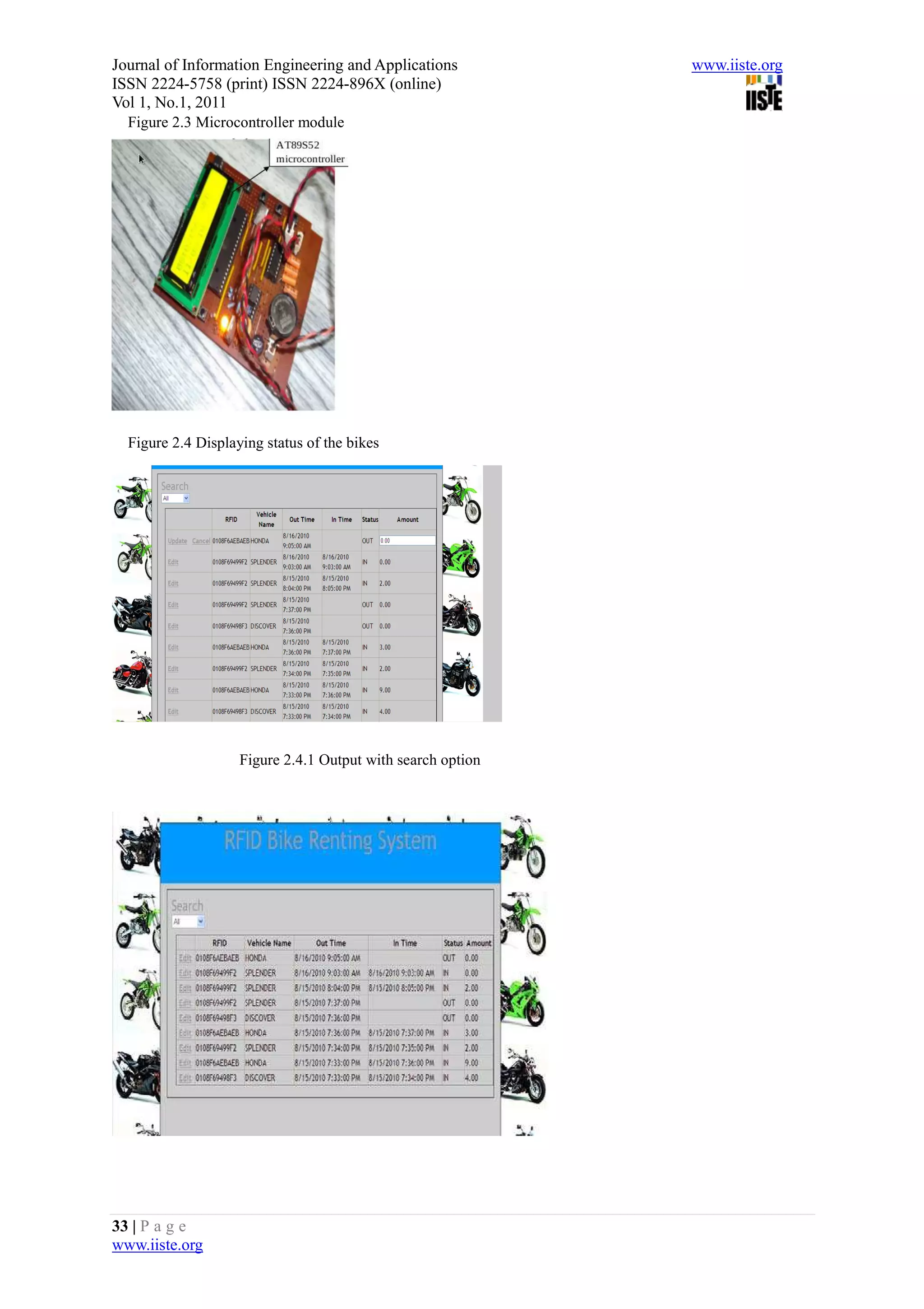 Journal of Information Engineering and Applications          www.iiste.org
ISSN 2224-5758 (print) ISSN 2224-896X (online)
Vol 1, No.1, 2011
  Figure 2.3 Microcontroller module




  Figure 2.4 Displaying status of the bikes




                    Figure 2.4.1 Output with search option




33 | P a g e
www.iiste.org
 