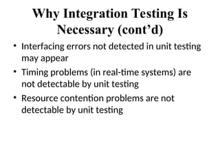 Why Integration Testing Is
Necessary (cont’d)
• Interfacing errors not detected in unit testing
may appear
• Timing problems (in real-time systems) are
not detectable by unit testing
• Resource contention problems are not
detectable by unit testing
 