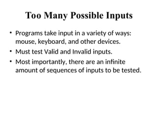 Too Many Possible Inputs
• Programs take input in a variety of ways:
mouse, keyboard, and other devices.
• Must test Valid and Invalid inputs.
• Most importantly, there are an infinite
amount of sequences of inputs to be tested.
 