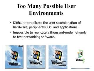 Too Many Possible User
Environments
• Difficult to replicate the user’s combination of
hardware, peripherals, OS, and applications.
• Impossible to replicate a thousand-node network
to test networking software.
 