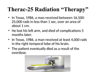 Therac-25 Radiation “Therapy”
• In Texas, 1986, a man received between 16,500-
25,000 rads in less than 1 sec, over an area of
about 1 cm.
• He lost his left arm, and died of complications 5
months later.
• In Texas, 1986, a man received at least 4,000 rads
in the right temporal lobe of his brain.
• The patient eventually died as a result of the
overdose.
 